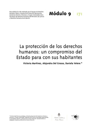 171 
Módulo 9 Este módulo ha sido realizado por el equipo de Derechos 
de Niños, Niñas y Jóvenes de la Dirección Nacional de 
Asistencia Directa a Personas y Grupos Vulnerables de la 
Secretaría de Derechos Humanos del Ministerio de Justicia 
y Derechos Humanos de la Nación. 
La protección de los derechos 
humanos: un compromiso del 
Estado para con sus habitantes 
Victoria Martínez, Alejandra Del Grosso, Daniela Vetere * 
* Victoria Martínez es psicóloga y Directora Nacional de Asistencia Directa a 
Personas y Grupos Vulnerables. Alejandra Del Grosso es psicóloga especializada 
en psicología infantil y asesora de la misma Dirección. Daniela Vetere es 
abogada y asesora jurídica de la misma Dirección. 
 