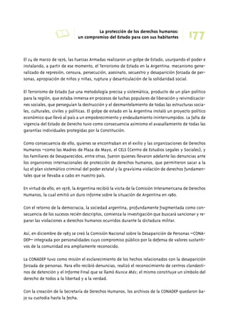 A La protección de los derechos humanos: 177 
un compromiso del Estado para con sus habitantes 
El 24 de marzo de 1976, las Fuerzas Armadas realizaron un golpe de Estado, usurpando el poder e 
instalando, a partir de ese momento, el Terrorismo de Estado en la Argentina: mecanismo gene-ralizado 
de represión, censura, persecución, asesinato, secuestro y desaparición forzada de per-sonas, 
apropiación de niños y niñas, ruptura y desarticulación de la solidaridad social. 
El Terrorismo de Estado fue una metodología precisa y sistemática, producto de un plan político 
para la región, que estaba inmersa en procesos de luchas populares de liberación y reivindicacio-nes 
sociales, que perseguían la destrucción y el desmantelamiento de todas las estructuras socia-les, 
culturales, civiles y políticas. El golpe de estado en la Argentina instaló un proyecto político 
económico que llevó al país a un empobrecimiento y endeudamiento ininterrumpidos. La falta de 
vigencia del Estado de Derecho tuvo como consecuencia asimismo el avasallamiento de todas las 
garantías individuales protegidas por la Constitución. 
Como consecuencia de ello, quienes se encontraban en el exilio y las organizaciones de Derechos 
Humanos –como las Madres de Plaza de Mayo, el CELS (Centro de Estudios Legales y Sociales), y 
los Familiares de Desaparecidos, entre otras, fueron quienes llevaron adelante las denuncias ante 
los organismos internacionales de protección de derechos humanos, que permitieron sacar a la 
luz el plan sistemático criminal del poder estatal y la gravísima violación de derechos fundamen-tales 
que se llevaba a cabo en nuestro país. 
En virtud de ello, en 1978, la Argentina recibió la visita de la Comisión Interamericana de Derechos 
Humanos, la cual emitió un duro informe sobre la situación de Argentina en 1980. 
Con el retorno de la democracia, la sociedad argentina, profundamente fragmentada como con-secuencia 
de los sucesos recién descriptos, comienza la investigación que buscará sancionar y re-parar 
las violaciones a derechos humanos ocurridos durante la dictadura militar. 
Así, en diciembre de 1983 se creó la Comisión Nacional sobre la Desaparición de Personas –CONA-DEP– 
integrada por personalidades cuyo compromiso público por la defensa de valores sustanti-vos 
de la comunidad era ampliamente reconocido. 
La CONADEP tuvo como misión el esclarecimiento de los hechos relacionados con la desaparición 
forzada de personas. Para ello recibió denuncias, realizó el reconocimiento de centros clandesti-nos 
de detención y el Informe Final que se llamó Nunca Más; el mismo constituye un símbolo del 
derecho de todos a la libertad y a la verdad. 
Con la creación de la Secretaría de Derechos Humanos, los archivos de la CONADEP quedaron ba-jo 
su custodia hasta la fecha. 
 
