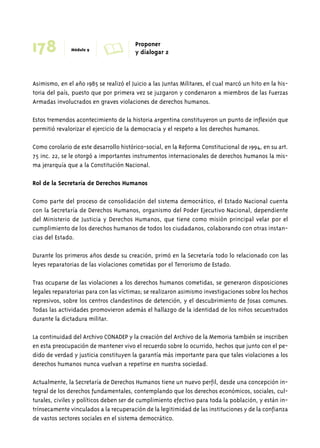 178 Módulo 9 A Proponer 
y dialogar 2 
Asimismo, en el año 1985 se realizó el Juicio a las Juntas Militares, el cual marcó un hito en la his-toria 
del país, puesto que por primera vez se juzgaron y condenaron a miembros de las Fuerzas 
Armadas involucrados en graves violaciones de derechos humanos. 
Estos tremendos acontecimiento de la historia argentina constituyeron un punto de inflexión que 
permitió revalorizar el ejercicio de la democracia y el respeto a los derechos humanos. 
Como corolario de este desarrollo histórico-social, en la Reforma Constitucional de 1994, en su art. 
75 inc. 22, se le otorgó a importantes instrumentos internacionales de derechos humanos la mis-ma 
jerarquía que a la Constitución Nacional. 
Rol de la Secretaría de Derechos Humanos 
Como parte del proceso de consolidación del sistema democrático, el Estado Nacional cuenta 
con la Secretaría de Derechos Humanos, organismo del Poder Ejecutivo Nacional, dependiente 
del Ministerio de Justicia y Derechos Humanos, que tiene como misión principal velar por el 
cumplimiento de los derechos humanos de todos los ciudadanos, colaborando con otras instan-cias 
del Estado. 
Durante los primeros años desde su creación, primó en la Secretaría todo lo relacionado con las 
leyes reparatorias de las violaciones cometidas por el Terrorismo de Estado. 
Tras ocuparse de las violaciones a los derechos humanos cometidas, se generaron disposiciones 
legales reparatorias para con las víctimas; se realizaron asimismo investigaciones sobre los hechos 
represivos, sobre los centros clandestinos de detención, y el descubrimiento de fosas comunes. 
Todas las actividades promovieron además el hallazgo de la identidad de los niños secuestrados 
durante la dictadura militar. 
La continuidad del Archivo CONADEP y la creación del Archivo de la Memoria también se inscriben 
en esta preocupación de mantener vivo el recuerdo sobre lo ocurrido, hechos que junto con el pe-dido 
de verdad y justicia constituyen la garantía más importante para que tales violaciones a los 
derechos humanos nunca vuelvan a repetirse en nuestra sociedad. 
Actualmente, la Secretaría de Derechos Humanos tiene un nuevo perfil, desde una concepción in-tegral 
de los derechos fundamentales, contemplando que los derechos económicos, sociales, cul-turales, 
civiles y políticos deben ser de cumplimiento efectivo para toda la población, y están in-trínsecamente 
vinculados a la recuperación de la legitimidad de las instituciones y de la confianza 
de vastos sectores sociales en el sistema democrático. 
 