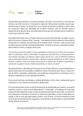 184 Módulo 10 A Proponer 
y dialogar 2 
derado objeto de protección y no sujeto de derecho, por ende, en función de su situación eco-nómica 
y social (se trata de un niño pobre) es objeto de intervenciones estatales, bajo el argu-mento 
de que el “menor” se encuentra en una situación de abandono material y moral y nece-sita 
protección. Pedro fue sobreseído por el delito cometido, pero en realidad queda a 
disposición de la decisión de la autoridad judicial hasta que ésta considere que ha cesado la si-tuación 
que amerita la tutela. 
El procedimiento tutelar tiene su origen histórico en la sanción de la llamada “Ley Agote” que ha-bilita 
a los jueces a disponer de los “menores”. Esta disposición históricamente se materializó en 
internación o en cualquier otra restricción de los derechos de los “menores”, cada vez que el juez 
considera que se encuentran en estado de abandono. El artículo 21 de la Ley 10.903 define al aban-dono 
material o moral y al peligro moral como: 
“la incitación por parte de los padres, tutores o guardadores a la ejecución por el menor de actos perjudi-ciales 
a la salud física o moral, la mendicidad o la vagancia por parte del menor, su frecuentación de si-tios 
inmorales o de juego o con ladrones o gente viciosa o de mal vivir, o que no habiendo cumplido 18 
años de edad vendan periódicos, publicaciones u objetos de cualquier naturaleza en las calles o lugares 
públicos, o cuando en estos sitios ejerzan oficios lejos de la vigilancia de sus padres o guardadores, o 
cuando sean ocupados en oficios o empleos perjudiciales a la moral o a la salud”. 
Esta base protectora y de tutela poco tiene que ver con el hecho delictivo, ya que confunde los as-pectos 
asistenciales con los penales y establece la misma intervención para chicos y chicas vícti-mas 
de delitos, imputados, condenados o con problemas socioeconómicos o familiares y se cri-minaliza 
a aquellos que no son imputados de delitos. 
El juez asume funciones asistenciales y tutelares destinadas a niños, niñas y adolescentes que se 
encuentran en una situación socioeconómica desfavorable. 
En el caso de que Pedro tuviera 16 años al momento de ser aprehendido por la policía, la situación 
normativa variaría en tanto no sería sobreseído por “inimputable”. Sin embargo, en lo que hace 
al desarrollo del expediente tutelar se repite el procedimiento descrito más arriba, en cuanto Pe-dro 
es dispuesto e internado en virtud de sus condiciones personales y no por el hecho típico im-putado. 
A ello se suma que Pedro deberá cumplir, como mínimo, un año de tratamiento tutelar 
antes de que la autoridad judicial, luego de un juicio donde se resuelva sobre su responsabilidad, 
decida aplicarle una sanción.2 
2 Sanción que se distingue formalmente de la medida tutelar que Pedro ya está cumpliendo (internación) pero que material-mente 
implica lo mismo que Pedro ya viene sufriendo sin juicio o condena previa. 
 