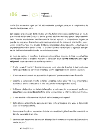 186 Módulo 10 A Proponer 
rantías (las mismas que rigen para los adultos) tienen por objeto velar por el cumplimiento del 
derecho de defensa en juicio. 
Con respecto a la privación de libertad de un niño, la Convención establece (artículo 37, inc. b) 
que debe ser excepcional (sólo para delitos graves), de último recurso y por un tiempo determi-nado. 
También se establecen medidas como la libertad vigilada, la colocación en hogares de 
guarda, los programas de enseñanza y formación profesional, las órdenes de orientación y super-visión, 
entre otras. Todo niño privado de libertad estará separado de los adultos (artículo 40, inc. 
c) y tendrá derecho a un pronto acceso a la asistencia jurídica y a impugnar la legalidad de la pri-vación 
de libertad ante el tribunal o autoridad competente. 
Un modo de plasmar el modelo de la protección integral que contenga la línea conceptual que 
venimos comentando se establece mediante la aplicación de un sistema de responsabilidad pe-nal 
juvenil, cuyas características son las siguientes:4 
1- El niño (no ya el “menor”) debe ser reconocido como sujeto de derechos, lo que implica que 
tiene capacidad para ejercer sus derechos y asumir responsabilidades acordes a su edad. 
2- El sistema reconoce derechos y garantías de personas que se encuentran en desarrollo. 
3- Se centra la atención en el hecho cometido (derecho penal de acto) y no en las circunstancias 
económicas en que se encuentra el niño o su familia (derecho penal de autor). 
4- Se fija una edad mínima por debajo de la cual no se aplica sanción penal, es decir que los más 
pequeños quedan excluidos del sistema penal (aplicación de la intervención penal mínima). 
5- El juez resuelve exclusivamente conflictos de naturaleza jurídico penal. 
6- Se les otorgan a los niños las garantías previstas en los artículos 12, 37 y 40 de la Convención 
sobre los Derechos del Niño. 
7- Se establece el carácter no coactivo de toda intervención dirigida al restablecimiento de un 
derecho vulnerado de un niño. 
8- Se introducen mecanismos de solución de conflictos en instancias no judiciales (conciliación, 
mediación, etc.). 
4 Cf. Mary Beloff, ob. cit. 
y dialogar 2 
 