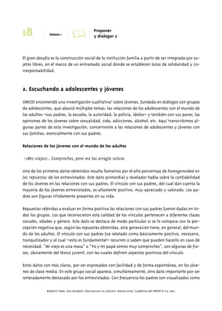 18 Módulo 1 A Proponer 
y dialogar 2 
El gran desafío es la construcción social de la institución familia a partir de ser integrada por su-jetos 
libres, en el marco de un entramado social donde se establecen lazos de solidaridad y co-rresponsabilidad. 
2. Escuchando a adolescentes y jóvenes 
UNICEF encomendó una investigación cualitativa6 sobre jóvenes, fundada en diálogos con grupos 
de adolescentes, que abarcó múltiples temas: las relaciones de los adolescentes con el mundo de 
los adultos –sus padres, la escuela, la autoridad, la policía, ídolos– y también con sus pares; las 
opiniones de los jóvenes sobre sexualidad, sida, adicciones, alcohol, etc. Aquí transcribimos al-gunas 
partes de esta investigación, concerniente a las relaciones de adolescentes y jóvenes con 
sus familias, esencialmente con sus padres. 
Relaciones de los jóvenes con el mundo de los adultos 
–¿Mis viejos?... Compinches, pero me las arreglo solo/a. 
Uno de los primeros datos obtenidos resulta llamativo por el alto porcentaje de homogeneidad en 
las repuestas de los entrevistados. Este dato primordial y revelador habla sobre la confiabilidad 
de los jóvenes en las relaciones con sus padres. El vínculo con sus padres, del cual dan cuenta la 
mayoría de los jóvenes entrevistados, es altamente positivo, muy apreciado y valorado. Los pa-dres 
son figuras nítidamente presentes en su vida. 
Repuestas referidas a evaluar en forma positiva las relaciones con sus padres fueron dadas en to-dos 
los grupos. Los que reconocieron esta calidad de los vínculos pertenecen a diferentes clases 
sociales, edades y género. Este dato se destaca de modo particular si se lo compara con la per-cepción 
negativa que, según las repuestas obtenidas, esta generación tiene, en general, del mun-do 
de los adultos. El vínculo con sus padres fue relatado como básicamente positivo, necesario, 
tranquilizador y al cual –esto es fundamental– recurren o saben que pueden hacerlo en caso de 
necesidad. “Mi viejo es una masa” o “Yo y mi papá somos muy compinches”, son algunas de fra-ses, 
obviamente del léxico juvenil, con las cuales definen aspectos positivos del vínculo. 
Estos datos son más claros, por ser expresados con facilidad y de forma espontánea, en los jóve-nes 
de clase media. En este grupo social aparece, simultáneamente, otro dato importante por ser 
reiteradamente destacado por los entrevistados. Con frecuencia los padres son visualizados como 
6 Beatriz Taber, Ana Zandperl, ¿Qué piensan los jóvenes?, Buenos Aires, Cuadernos del UNICEF N.∞ 9, 2001. 
 