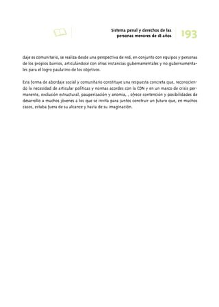 A Sistema penal y derechos de las 193 
personas menores de 18 años 
daje es comunitario, se realiza desde una perspectiva de red, en conjunto con equipos y personas 
de los propios barrios, articulándose con otras instancias gubernamentales y no gubernamenta-les 
para el logro paulatino de los objetivos. 
Esta forma de abordaje social y comunitario constituye una respuesta concreta que, reconocien-do 
la necesidad de articular políticas y normas acordes con la CDN y en un marco de crisis per-manente, 
exclusión estructural, pauperización y anomia, , ofrece contención y posibilidades de 
desarrollo a muchos jóvenes a los que se invita para juntos construir un futuro que, en muchos 
casos, estaba fuera de su alcance y hasta de su imaginación. 
 