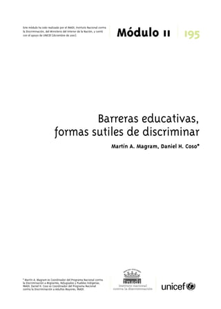 Módulo 11 Este módulo ha sido realizado por el INADI, Instituto Nacional contra 
la Discriminación, del Ministerio del Interior de la Nación, y contó 
con el apoyo de UNICEF (diciembre de 2001). 195 
Barreras educativas, 
formas sutiles de discriminar 
* Martín A. Magram es Coordinador del Programa Nacional contra 
la Discriminación a Migrantes, Refugiados y Pueblos Indígenas, 
INADI. Daniel H. Coso es Coordinador del Programa Nacional 
contra la Discriminación a Adultos Mayores, INADI. 
Martín A. Magram, Daniel H. Coso* 
 