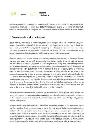 198 Módulo 11 A Proponer 
y dialogar 2 
No es nuestro objetivo disertar sobre estas múltiples formas de discriminación. Elegimos la situa-ción 
del niño migrante por ser un caso de fuerte repercusión pública y por contar en el Instituto 
contra la Discriminación, la Xenofobia y el Racismo (INADI) con múltiples denuncias sobre el tema. 
El fenómeno de la discriminación 
Según Unesco, “racismo es la valoración generalizada y definitiva de las diferencias biológicas, 
reales o imaginarias, en beneficio del acusador y en detrimento de su víctima, con el fin de jus-tificar 
una agresión”. Asimismo, acordamos con que los discursos racistas son técnicas de neu-tralización 
aplicadas a un objetivo de dominación. La génesis de todo pensamiento racista se 
apoya en dos vigas: la jerarquización biológica y la cosmovisión conspirativa. 
El primer elemento es imprescindible para que se sustente el discurso racista. Se ocupa de des-preciar 
a todo aquel que presente alguna minusvalía física o mental, o que no presente las mis-mas 
características estéticas conforme al patrón hegemónico. El segundo elemento se preocupa 
por perseguir a aquellos previamente estigmatizados como jerárquicamente inferiores dado su 
componente biológico, que atentan contra la tranquilidad de la población, contra la economía, 
contra el mercado laboral, contra la salud, contra la educación de los hijos, etc. En suma, el dis-curso 
racista encuentra siempre al autor de los males. Es un discurso sedante y tranquilizador, to-da 
vez que identifica al problema y, al mismo tiempo, al responsable. Por lo tanto, no serán los 
“miembros de la sociedad” los culpables de tal situación, sino aquellos que atentan contra los va-lores 
de la misma. El enemigo está descubierto. Eliminada así toda la angustia que padecerían los 
“auténticos miembros de la sociedad” ante la incertidumbre, sólo resta controlarlo. De esta ma-nera, 
el discurso racista se liga, indisolublemente, a la discriminación. 
Tal discriminación tiene múltiples capítulos, los que conforman varias facetas de un mismo dis-curso. 
Así, tenemos en nuestra sociedad grupos que son más vulnerables a sufrir estos prejuicios: 
adultos mayores, mujeres, discapacitados, minorías sexuales, niños, pueblos indígenas y, por su-puesto, 
los migrantes. 
Quien discrimina es quien dispone de la posibilidad de imponer órdenes, ya sea mediante la legiti-mación 
y legalización de las mismas o de su ejecución. Una vez que dicha discriminación se con-vierte 
en acto, una vez que la misma deja de ser puramente simbólica, estará preparado el terreno 
para que el discriminado se convierta en un medio, un chivo expiatorio o, sin más, simplemente en 
un objeto. Las consecuencias resultan predecibles. La suerte del discriminado, del niño migrante en 
el caso que vamos a analizar, no podrá ser otra que la suerte de aquel arrojado a la miseria, la an-gustia, 
la incomprensión, en resumen, a la intolerancia de aquellos que más debieran ayudarlo. 
 