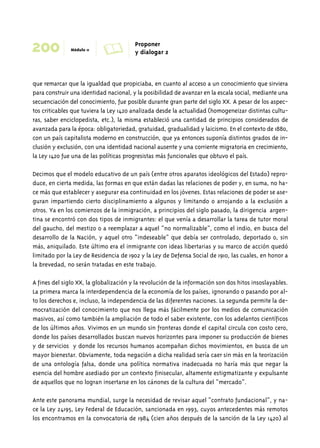 200 Módulo 11 A Proponer 
y dialogar 2 
que remarcar que la igualdad que propiciaba, en cuanto al acceso a un conocimiento que sirviera 
para construir una identidad nacional, y la posibilidad de avanzar en la escala social, mediante una 
secuenciación del conocimiento, fue posible durante gran parte del siglo XX. A pesar de los aspec-tos 
criticables que tuviera la Ley 1420 analizada desde la actualidad (homogeneizar distintas cultu-ras, 
saber enciclopedista, etc.), la misma estableció una cantidad de principios considerados de 
avanzada para la época: obligatoriedad, gratuidad, gradualidad y laicismo. En el contexto de 1880, 
con un país capitalista moderno en construcción, que ya entonces suponía distintos grados de in-clusión 
y exclusión, con una identidad nacional ausente y una corriente migratoria en crecimiento, 
la Ley 1420 fue una de las políticas progresistas más funcionales que obtuvo el país. 
Decimos que el modelo educativo de un país (entre otros aparatos ideológicos del Estado) repro-duce, 
en cierta medida, las formas en que están dadas las relaciones de poder y, en suma, no ha-ce 
más que establecer y asegurar esa continuidad en los jóvenes. Estas relaciones de poder se ase-guran 
impartiendo cierto disciplinamiento a algunos y limitando o arrojando a la exclusión a 
otros. Ya en los comienzos de la inmigración, a principios del siglo pasado, la dirigencia argen-tina 
se encontró con dos tipos de inmigrantes: el que venía a desarrollar la tarea de tutor moral 
del gaucho, del mestizo o a reemplazar a aquel “no normalizable”, como el indio, en busca del 
desarrollo de la Nación, y aquel otro “indeseable” que debía ser controlado, deportado o, sin 
más, aniquilado. Este último era el inmigrante con ideas libertarias y su marco de acción quedó 
limitado por la Ley de Residencia de 1902 y la Ley de Defensa Social de 1910, las cuales, en honor a 
la brevedad, no serán tratadas en este trabajo. 
A fines del siglo XX, la globalización y la revolución de la información son dos hitos insoslayables. 
La primera marca la interdependencia de la economía de los países, ignorando o pasando por al-to 
los derechos e, incluso, la independencia de las diferentes naciones. La segunda permite la de-mocratización 
del conocimiento que nos llega más fácilmente por los medios de comunicación 
masivos, así como también la ampliación de todo el saber existente, con los adelantos científicos 
de los últimos años. Vivimos en un mundo sin fronteras donde el capital circula con costo cero, 
donde los países desarrollados buscan nuevos horizontes para imponer su producción de bienes 
y de servicios y donde los recursos humanos acompañan dichos movimientos, en busca de un 
mayor bienestar. Obviamente, toda negación a dicha realidad sería caer sin más en la teorización 
de una ontología falsa, donde una política normativa inadecuada no haría más que negar la 
esencia del hombre asediado por un contexto finisecular, altamente estigmatizante y expulsante 
de aquellos que no logran insertarse en los cánones de la cultura del “mercado”. 
Ante este panorama mundial, surge la necesidad de revisar aquel “contrato fundacional”, y na-ce 
la Ley 24195, Ley Federal de Educación, sancionada en 1993, cuyos antecedentes más remotos 
los encontramos en la convocatoria de 1984 (cien años después de la sanción de la Ley 1420) al 
 