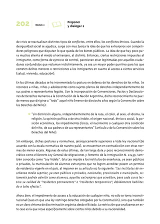202 Módulo 11 A Proponer 
y dialogar 2 
de crisis se reactualizan distintos tipos de conflictos, entre ellos, los conflictos étnicos. Cuando la 
desigualdad social se agudiza, surge con mas fuerza la idea de que los extranjeros son competi-dores 
peligrosos que disputan lo que queda de los bienes públicos. La idea de que hay poco pa-ra 
muchos alienta el miedo al extranjero, al distinto. Entonces, ciertas restricciones impuestas al 
inmigrante, como forma de ejercicio de control, parecieran estar legitimadas por aquellos ciuda-danos 
confundidos que reclaman indistintamente, ya sea un mayor poder punitivo para los que 
cometen delitos menores o restricciones a los inmigrantes en cuanto al acceso a ciertos servicios 
(salud, vivienda, educación). 
En las últimas décadas se ha incrementado la postura en defensa de los derechos de los niños. Se 
reconoce a niñas, niños y adolescentes como sujetos plenos de derechos independientemente de 
sus padres o representantes legales. Con la incorporación de Convenciones, Pactos y Declaracio-nes 
de Derechos Humanos a la Constitución de la Nación Argentina, dicho reconocimiento no pue-de 
menos que dirigirse a “todo” aquel niño (menor de dieciocho años según la Convención sobre 
los Derechos del Niño): 
✱ “sin distinción alguna, independientemente de la raza, el color, el sexo, el idioma, la 
religión, la opinión política o de otra índole, el origen nacional, étnico o social, la po-sición 
económica, los impedimentos físicos, el nacimiento o cualquier otra condición 
del niño, de sus padres o de sus representantes” (artículo 2 de la Convención sobre los 
Derechos del Niño). 
Sin embargo, dichas posturas y normativas, jerárquicamente superiores a toda ley nacional (de 
acuerdo con la escala normativa de nuestro país), se encuentran en contradicción con otras nor-mas 
de menor escala. Algunas de estas últimas, de tan larga data y poco reconocimiento demo-crático 
como el Decreto Ley General de Migraciones y Fomento de la Inmigración N.º 22439, tam-bién 
conocida como “Ley Videla”. Esta Ley impide a los Institutos de enseñanza, ya sean públicos 
o privados, la matriculación de alumnos extranjeros que no logren acreditar poseer un permiso 
de residencia vigente en el país, al imponer en su artículo 102 lo siguiente: “Los Institutos de en-señanza 
media superior, ya sean públicos o privados, nacionales, provinciales o municipales, so-lamente 
podrán admitir como alumnos, aquellos extranjeros que acrediten, para cada curso lec-tivo 
su calidad de “residentes permanentes” o “residentes temporarios”; debidamente habilita-do 
a tales efectos”. 
Ahora bien, el impedimento de acceso a la educación de cualquier niño, no sólo se torna inconsti-tucional 
(caso en que una ley restringe derechos otorgados por la Constitución), sino que también 
es un claro síntoma de discriminación orgánica desde el Estado. La restricción que analizamos en es-te 
caso es la que recae específicamente sobre ciertos niños debido a su nacionalidad. 
 