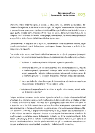 A Barreras educativas, 
203 formas sutiles de discriminar 
Esta norma impide en forma expresa el acceso a la educación a toda persona que carezca de do-cumentación 
argentina, es decir que no sólo incluye a los “ilegales” (denominación estigmatizan-te 
que se otorga a quien carece de documentación válida argentina) sino que también incluye a 
aquel que ha iniciado los trámites respectivos y que por alguna de las numerosas trabas, no ha 
cumplido con la totalidad del mismo. Baste agregar, como ejemplo, las restricciones aplicadas al 
acceso al Ciclo Básico Común de la Universidad de Buenos Aires. 
Contrariamente a lo dispuesto por la ley citada, la Convención sobre los Derechos del Niño, de je-rarquía 
constitucional a partir de la reforma constituyente de 1994, dispone en su artículo 28, in-ciso 
primero, lo siguiente: 
“Los Estados Partes reconocen el derecho del niño a la educación y, a fin de que pueda ejercer pro-gresivamente 
y en condiciones de igualdad de oportunidades ese derecho, deberán en particular: 
a) implantar la enseñanza primaria obligatoria y gratuita para todos; 
b) fomentar el desarrollo, en sus distintas formas, de la enseñanza secundaria, incluida 
la enseñanza general y profesional, hacer que todos los niños dispongan de ella y 
tengan acceso a ella y adoptar medios apropiados tales como la implementación de 
la enseñanza gratuita y la concesión de asistencia financiera en caso de necesidad; 
d) hacer que todos los niños dispongan de información y orientación en cuestiones 
educacionales y profesionales y tengan acceso a ella; 
e) adoptar medidas para fomentar la asistencia regular a las escuelas y reducir las ta-sas 
de deserción escolar.” 
En igual sentido encontramos los dos incisos siguientes del artículo citado, así como también el 
artículo 29 de la misma Convención. Baste resaltar cómo la Convención obliga al Estado a brindar 
el acceso a la educación a “todos” los niños, por lo que negar su acceso a los niños extranjeros en 
la Argentina, en razón de la carencia de un permiso de residencia temporaria o permanente en el 
país, se encuentra en franca contradicción con compromisos internacionales asumidos por el Es-tado 
argentino. Asimismo, la disposición del Decreto Ley Nº 22439 no sólo obstaculiza el acceso a 
la educación de los menores migrantes, sino que se contrapone abiertamente con otras leyes de 
igual jerarquía, como la Ley Federal de Educación (artículos 3 y 8), la propia Constitución de la 
Nación (artículo 14) y diversos tratados internacionales de derechos humanos, por ejemplo: el 
Pacto de Derechos Económicos, Sociales y Culturales (artículo 13). Las consecuencias son harto co-nocidas: 
analfabetismo, marginalidad, explotación y trabajo infantil, entre otras. 
 