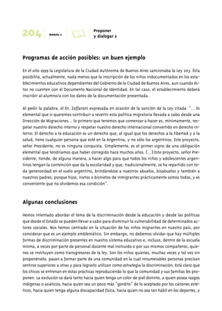 204 Módulo 11 A Proponer 
y dialogar 2 
Programas de acción posibles: un buen ejemplo 
En el año 1999 la Legislatura de la Ciudad Autónoma de Buenos Aires sancionaba la Ley 203. Ésta 
posibilita, actualmente, nada menos que la inscripción de los niños indocumentados en los esta-blecimientos 
educativos dependientes del Gobierno de la Ciudad de Buenos Aires, aun cuando és-tos 
no cuenten con el Documento Nacional de Identidad. En tal caso, el establecimiento deberá 
inscribir al alumno/a con los datos de la documentación presentada. 
Al pedir la palabra, el Dr. Zaffaroni expresaba en ocasión de la sanción de la Ley citada: “... Es 
elemental que si queremos contribuir a revertir esta política migratoria llevada a cabo desde una 
Dirección de Migraciones... lo primero que tenemos que comenzar a hacer es, mínimamente, res-petar 
nuestro derecho interno y respetar nuestro derecho internacional convertido en derecho in-terno. 
El derecho a la educación es un derecho que, al igual que los derechos a la libertad y a la 
salud, tiene cualquier persona que esté en la Argentina, y no sólo los argentinos. Este proyecto, 
señor Presidente, no es ninguna conquista. Simplemente, es el primer signo de una obligación 
elemental que tendríamos que haber corregido hace muchos años. (...) Este proyecto, señor Pre-sidente, 
tiende, de alguna manera, a hacer algo para que todos los niños y adolescentes argen-tinos 
tengan la contención que da la escolaridad y que, tradicionalmente, se ha repartido con to-da 
generosidad en el suelo argentino, brindándose a nuestros abuelos, bisabuelos y también a 
nuestros padres; porque hijos, nietos o bisnietos de inmigrantes prácticamente somos todos, y es 
conveniente que no olvidemos esa condición”. 
Algunas conclusiones 
Hemos intentado abordar el tema de la discriminación desde la educación y desde las políticas 
que desde el Estado se pueden llevar a cabo para disminuir la vulnerabilidad de determinados ac-tores 
sociales. Nos hemos centrado en la situación de los niños migrantes en nuestro país, por 
considerar que es un ejemplo emblemático. Sin embargo, no debemos olvidar que hay múltiples 
formas de discriminación presentes en nuestro sistema educativo e, incluso, dentro de la escuela 
misma, a veces por parte de personal docente mal instruido o por sus mismos compañeros, quie-nes 
se instituyen como transgresores de la ley. Son los niños quienes, muchas veces y tal vez sin 
proponérselo, pasan a formar parte de una comunidad en la cual innumerables personas precisan 
sentirse superiores a otras y para lograrlo utilizan como estrategia la discriminación. Está claro que 
los chicos se entrenan en estas prácticas reproduciendo lo que la comunidad y sus familias les pro-ponen. 
La exclusión se dará tanto hacia quien tenga un color de piel distinto, a quien posea rasgos 
indígenas o asiáticos, hacia quien sea un poco más “gordito” de lo aceptado por los cánones esté-ticos, 
hacia quien tenga alguna discapacidad física, hacia quien no sea tan hábil en los deportes, y 
 