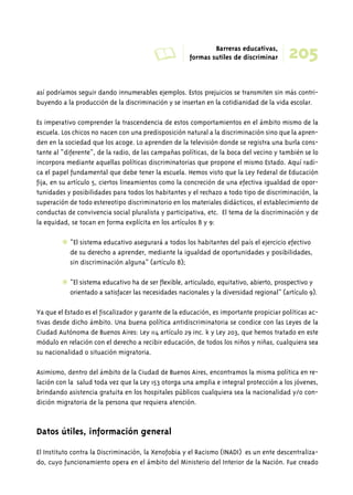 A Barreras educativas, 
205 formas sutiles de discriminar 
así podríamos seguir dando innumerables ejemplos. Estos prejuicios se transmiten sin más contri-buyendo 
a la producción de la discriminación y se insertan en la cotidianidad de la vida escolar. 
Es imperativo comprender la trascendencia de estos comportamientos en el ámbito mismo de la 
escuela. Los chicos no nacen con una predisposición natural a la discriminación sino que la apren-den 
en la sociedad que los acoge. Lo aprenden de la televisión donde se registra una burla cons-tante 
al “diferente”, de la radio, de las campañas políticas, de la boca del vecino y también se lo 
incorpora mediante aquellas políticas discriminatorias que propone el mismo Estado. Aquí radi-ca 
el papel fundamental que debe tener la escuela. Hemos visto que la Ley Federal de Educación 
fija, en su artículo 5, ciertos lineamientos como la concreción de una efectiva igualdad de opor-tunidades 
y posibilidades para todos los habitantes y el rechazo a todo tipo de discriminación, la 
superación de todo estereotipo discriminatorio en los materiales didácticos, el establecimiento de 
conductas de convivencia social pluralista y participativa, etc. El tema de la discriminación y de 
la equidad, se tocan en forma explícita en los artículos 8 y 9: 
✱ “El sistema educativo asegurará a todos los habitantes del país el ejercicio efectivo 
de su derecho a aprender, mediante la igualdad de oportunidades y posibilidades, 
sin discriminación alguna” (artículo 8); 
✱ “El sistema educativo ha de ser flexible, articulado, equitativo, abierto, prospectivo y 
orientado a satisfacer las necesidades nacionales y la diversidad regional” (artículo 9). 
Ya que el Estado es el fiscalizador y garante de la educación, es importante propiciar políticas ac-tivas 
desde dicho ámbito. Una buena política antidiscriminatoria se condice con las Leyes de la 
Ciudad Autónoma de Buenos Aires: Ley 114 artículo 29 inc. k y Ley 203, que hemos tratado en este 
módulo en relación con el derecho a recibir educación, de todos los niños y niñas, cualquiera sea 
su nacionalidad o situación migratoria. 
Asimismo, dentro del ámbito de la Ciudad de Buenos Aires, encontramos la misma política en re-lación 
con la salud toda vez que la Ley 153 otorga una amplia e integral protección a los jóvenes, 
brindando asistencia gratuita en los hospitales públicos cualquiera sea la nacionalidad y/o con-dición 
migratoria de la persona que requiera atención. 
Datos útiles, información general 
El Instituto contra la Discriminación, la Xenofobia y el Racismo (INADI) es un ente descentraliza-do, 
cuyo funcionamiento opera en el ámbito del Ministerio del Interior de la Nación. Fue creado 
 