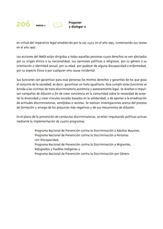 206 Módulo 11 A Proponer 
y dialogar 2 
en virtud del imperativo legal establecido por la Ley 24515 en el año 1995, comenzando sus tareas 
en el año 1997. 
Las acciones del INADI están dirigidas a todas aquellas personas cuyos derechos se ven afectados 
por su origen étnico o su nacionalidad, sus opiniones políticas o religiosas, por su género o su 
orientación o identidad sexual, por su edad, por padecer de alguna discapacidad o enfermedad, 
por su aspecto físico o por cualquier otra causa incidental. 
Sus funciones son garantizar para esas personas los mismos derechos y garantías de los que goza 
el conjunto de la sociedad, es decir: garantizar un trato igualitario. Para cumplir estas funciones se 
brinda a las víctimas de trato discriminatorio asistencia y asesoramiento legal. Se diseñan e impul-san 
campañas de difusión a fin de crear conciencia en la comunidad sobre la necesidad de acep-tar 
la diversidad y crear vínculos sociales basados en la solidaridad, y de aportar a la erradicación 
de actitudes discriminatorias, xenófobas o racistas. Se realizan investigaciones acerca del proceso 
de formación y arraigo de los prejuicios más negativos y de sus mecanismos de difusión. 
En el plano de la prevención de conductas discriminatorias, se están impulsando políticas activas 
mediante la implementación de cuatro programas: 
• Programa Nacional de Prevención contra la Discriminación a Adultos Mayores, 
• Programa Nacional de Prevención contra la Discriminación a Personas 
con Discapacidad, 
• Programa Nacional de Prevención contra la Discriminación a Migrantes, 
Refugiados y Pueblos Indígenas y 
• Programa Nacional de Prevención contra la Discriminación por Género. 
 