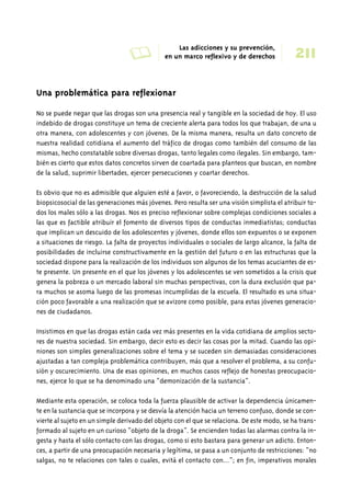 A Las adicciones y su prevención, 
211 en un marco reflexivo y de derechos 
Una problemática para reflexionar 
No se puede negar que las drogas son una presencia real y tangible en la sociedad de hoy. El uso 
indebido de drogas constituye un tema de creciente alerta para todos los que trabajan, de una u 
otra manera, con adolescentes y con jóvenes. De la misma manera, resulta un dato concreto de 
nuestra realidad cotidiana el aumento del tráfico de drogas como también del consumo de las 
mismas, hecho constatable sobre diversas drogas, tanto legales como ilegales. Sin embargo, tam-bién 
es cierto que estos datos concretos sirven de coartada para planteos que buscan, en nombre 
de la salud, suprimir libertades, ejercer persecuciones y coartar derechos. 
Es obvio que no es admisible que alguien esté a favor, o favoreciendo, la destrucción de la salud 
biopsicosocial de las generaciones más jóvenes. Pero resulta ser una visión simplista el atribuir to-dos 
los males sólo a las drogas. Nos es preciso reflexionar sobre complejas condiciones sociales a 
las que es factible atribuir el fomento de diversos tipos de conductas inmediatistas; conductas 
que implican un descuido de los adolescentes y jóvenes, donde ellos son expuestos o se exponen 
a situaciones de riesgo. La falta de proyectos individuales o sociales de largo alcance, la falta de 
posibilidades de incluirse constructivamente en la gestión del futuro o en las estructuras que la 
sociedad dispone para la realización de los individuos son algunos de los temas acuciantes de es-te 
presente. Un presente en el que los jóvenes y los adolescentes se ven sometidos a la crisis que 
genera la pobreza o un mercado laboral sin muchas perspectivas, con la dura exclusión que pa-ra 
muchos se asoma luego de las promesas incumplidas de la escuela. El resultado es una situa-ción 
poco favorable a una realización que se avizore como posible, para estas jóvenes generacio-nes 
de ciudadanos. 
Insistimos en que las drogas están cada vez más presentes en la vida cotidiana de amplios secto-res 
de nuestra sociedad. Sin embargo, decir esto es decir las cosas por la mitad. Cuando las opi-niones 
son simples generalizaciones sobre el tema y se suceden sin demasiadas consideraciones 
ajustadas a tan compleja problemática contribuyen, más que a resolver el problema, a su confu-sión 
y oscurecimiento. Una de esas opiniones, en muchos casos reflejo de honestas preocupacio-nes, 
ejerce lo que se ha denominado una “demonización de la sustancia”. 
Mediante esta operación, se coloca toda la fuerza plausible de activar la dependencia únicamen-te 
en la sustancia que se incorpora y se desvía la atención hacia un terreno confuso, donde se con-vierte 
al sujeto en un simple derivado del objeto con el que se relaciona. De este modo, se ha trans-formado 
al sujeto en un curioso “objeto de la droga”. Se encienden todas las alarmas contra la in-gesta 
y hasta el sólo contacto con las drogas, como si esto bastara para generar un adicto. Enton-ces, 
a partir de una preocupación necesaria y legítima, se pasa a un conjunto de restricciones: “no 
salgas, no te relaciones con tales o cuales, evitá el contacto con…”; en fin, imperativos morales 
 