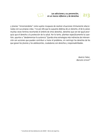A Las adicciones y su prevención, 
213 en un marco reflexivo y de derechos 
y jóvenes “minorizándolos” como sujetos incapaces de resolver situaciones íntimamente relacio-nadas 
con sus propias vidas. Y es por ello que la supuesta defensa de un derecho, el de la salud, 
muchas veces termina recortando el ámbito de otros derechos, derechos que son de igual jerar-quía 
que el derecho a la protección de la salud. Por lo tanto, plantear específicamente la cues-tión, 
apuntar a “desdemonizar la sustancia” fijando otras estrategias más indirectas de interven-ción 
son acciones que pueden contribuir a tratar el problema, sin restringir los derechos de los 
que gozan los jóvenes y los adolescentes, ciudadanos con derechos y responsabilidades. 
Beatriz Taber, 
Marcelo Urresti* 
* Consultores del Área Adolescencia de UNICEF - Oficina de Argentina. 
 