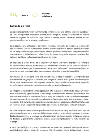 214 Módulo 12 A Proponer 
Entrando en tema 
y dialogar 2 
Las adicciones constituyen en nuestro mundo contemporáneo un problema creciente que obede-ce 
a una multiplicidad de causales. El consumo de drogas ha acompañado la vida del hombre 
desde sus orígenes. Su utilización surge cuando el hombre necesita calmar su hambre, su sed, 
protegerse del frío, de la ansiedad o del miedo. 
Las drogas han sido utilizadas en ceremonias religiosas, en rituales de iniciación y socialización 
con el objeto de facilitar el intercambio afectivo y el establecimiento de lazos de solidaridad en-tre 
los integrantes del grupo, posibilitando además que la sustancia cumpla una función media-tizadora 
respecto de la divinidad. Tal es el caso del uso de hongos alucinógenos entre las tribus 
del norte de México y algunas zonas del sur de los EE.UU. 
En esos casos, el uso de drogas no es un fin sino un medio. Este tipo de empleo de las sustancias 
les proporciona un sentido, sin embargo, cuando el medio se vuelve un fin, como sucede con el 
uso moderno de las drogas, éstas comienzan a verse como “peligrosas”. El consumo de drogas re-presenta 
hoy una forma extendida de un malestar cultural en la vida de los pueblos. 
Para realizar un análisis serio sobre esta problemática, es necesario observar y comprender qué 
representan las drogas para la sociedad, qué imagen se tiene de ellas, qué se define como pro-blema 
y qué mecanismos sociales se ponen en marcha para controlar dicho problema; luego ob-servar 
hasta qué punto estos mecanismos contribuyen a definir la cuestión. 
Las imágenes sociales sobre el tema drogas suelen estar cargadas de emotividad y reflejan un sin nú-mero 
de estereotipos y preconceptos. El tema drogas suele servir como elemento motivador que per-mite 
centrar el miedo o la estigmatización en el otro y, de este modo, se hace posible mantener pen-dientes 
situaciones de mayor conflicto o relevancia en la estructura social. Esta separación, esta de-monización 
de la sustancia, con las consecuencias para quienes las consumen, facilita el hallazgo de 
un enemigo, de un antagonista indispensable para reeditar la dinámica de inclusión-exclusión. 
Se actúa imaginariamente como si partiéramos de un estado de paz y equilibrio social, que de 
pronto se ve alterado por la aparición de las drogas, a quienes se les adjudica poder en sí mismas. 
Desde esta perspectiva, se concluye que el problema son las drogas, puestas en lugar de sujeto y 
no de objeto y, por lo tanto, se concluye con una solución simplificadora: “la lucha en contra de 
la droga”. 
A partir de esta lógica, se centra el problema en las sustancias y se evade todo tipo de respon-sabilidad 
social sobre el origen del problema. Esta estrategia en contra de las drogas es actuar 
 