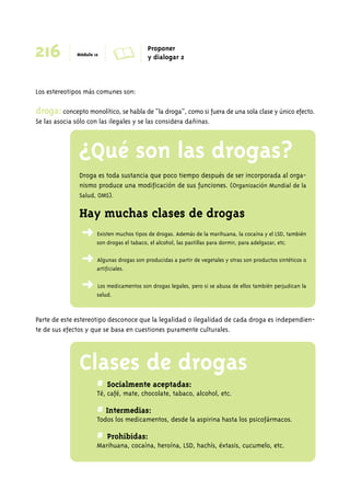216 Módulo 12 A Proponer 
y dialogar 2 
Los estereotipos más comunes son: 
droga: concepto monolítico, se habla de “la droga”, como si fuera de una sola clase y único efecto. 
Se las asocia sólo con las ilegales y se las considera dañinas. 
¿Qué son las drogas? 
Droga es toda sustancia que poco tiempo después de ser incorporada al orga-nismo 
produce una modificación de sus funciones. (Organización Mundial de la 
Salud, OMS). 
Hay muchas clases de drogas 
➜ Existen muchos tipos de drogas. Además de la marihuana, la cocaína y el LSD, también 
son drogas el tabaco, el alcohol, las pastillas para dormir, para adelgazar, etc. 
➜ Algunas drogas son producidas a partir de vegetales y otras son productos sintéticos o 
artificiales. 
➜ Los medicamentos son drogas legales, pero si se abusa de ellos también perjudican la 
salud. 
Parte de este estereotipo desconoce que la legalidad o ilegalidad de cada droga es independien-te 
de sus efectos y que se basa en cuestiones puramente culturales. 
Clases de drogas 
# Socialmente aceptadas: 
Té, café, mate, chocolate, tabaco, alcohol, etc. 
# Intermedias: 
Todos los medicamentos, desde la aspirina hasta los psicofármacos. 
# Prohibidas: 
Marihuana, cocaína, heroína, LSD, hachís, éxtasis, cucumelo, etc. 
 