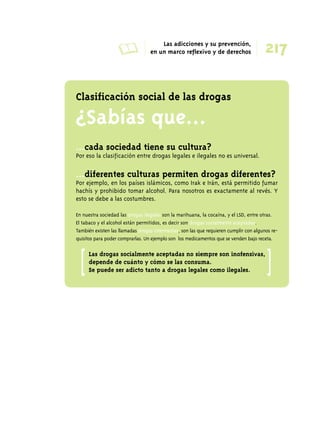 A Las adicciones y su prevención, 
217 en un marco reflexivo y de derechos 
Clasificación social de las drogas 
¿Sabías que... 
...cada sociedad tiene su cultura? 
Por eso la clasificación entre drogas legales e ilegales no es universal. 
...diferentes culturas permiten drogas diferentes? 
Por ejemplo, en los países islámicos, como Irak e Irán, está permitido fumar 
hachís y prohibido tomar alcohol. Para nosotros es exactamente al revés. Y 
esto se debe a las costumbres. 
En nuestra sociedad las drogas ilegales son la marihuana, la cocaína, y el LSD, entre otras. 
El tabaco y el alcohol están permitidos, es decir son drogas socialmente aceptadas. 
También existen las llamadas drogas intermedias, son las que requieren cumplir con algunos re-quisitos 
para poder comprarlas. Un ejemplo son los medicamentos que se venden bajo receta. 
Las drogas socialmente aceptadas no siempre son inofensivas, 
depende de cuánto y cómo se las consuma. 
Se puede ser adicto tanto a drogas legales como ilegales. [ [ 
 
