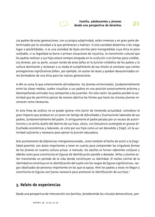 A Familia, adolescentes y jóvenes 
21 desde una perspectiva de derechos 
Los padres de estas generaciones, con su propia subjetividad, están inmersos y en gran parte de-terminados 
por la sociedad a la que pertenecen y habitan. Si esta sociedad desestima o les niega 
lugar o posibilidades, si es una sociedad de leyes escritas pero transgredidas cuya ética es poco 
confiable, si su legalidad se borra o priman situaciones de injusticia, la transmisión cultural que 
los padres realizan a sus hijos estará siempre atrapada en la confusión o en formas poco creíbles. 
Los jóvenes, por su parte, acusan recibo de estas fallas en la función simbólica de los padres y la 
cultura dominante y reclaman a su modo el cumplimiento de esa misión al constatar que ciertos 
protagonistas significativos fallan, por ejemplo, en acatar las leyes y quedan desautorizados co-mo 
formadores de una ética para las nuevas generaciones. 
A ello se suma lo que anteriormente afirmábamos: los jóvenes entrevistados, fundamentalmente 
entre las clases medias, suelen visualizar a sus padres en una posición excesivamente próxima y 
desempeñando actitudes muy semejantes a las juveniles. Por esta razón, los padres pierden la au-toridad 
que les permitiría ejercer de manera efectiva los límites que hasta los mismos jóvenes re-conocen 
como necesarios. 
En esta línea de análisis no se puede ignorar otro factor de tremenda actualidad: considerar el 
gran impacto que produce en un joven ser testigo de dificultades y frustraciones laborales de sus 
padres, fundamentalmente del padre. Si antiguamente el padre pecaba por un exceso de autori-tarismo 
y se sentía dueño del destino de sus hijos, ahora, con frecuencia sumergido en graves di-ficultades 
económicas y laborales, es visto por sus hijos como un ser desvalido y frágil, sin la au-toridad 
suficiente y necesaria para ejercer la función educadora. 
Este acortamiento de diferencias intergeneracionales, como también el hecho de asistir a la fragi-lidad 
parental, son datos importantes a tener en cuenta para comprender las singulares formas 
de los jóvenes en nuestra cultura actual. A menudo, los adultos se tornan referentes confusos y 
débiles como para constituirse en figuras de identificación posible o deseada. Niños y jóvenes es-tán 
transitando un período de la vida donde constituyen su identidad. El núcleo central de la 
identidad se constituye en la identificación del sujeto con los rasgos de figuras significativas, ras-gos 
idealizados de personas importantes en las que se apoya. Pero los padres a veces no llegan a 
constituirse en figuras con fuerza necesaria para promover la identificación de sus hijos.9 
3. Relato de experiencias 
Desde una perspectiva de intervención con familias, fortaleciendo los vínculos democráticos, pre- 
9 Ibídem, pp. 35-36 y 47-48. 
 