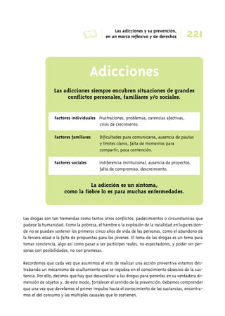 A Las adicciones y su prevención, 
221 en un marco reflexivo y de derechos 
Adicciones 
➜ 
Las adicciones siempre encubren situaciones de grandes 
conflictos personales, familiares y/o sociales. 
Factores individuales Frustraciones, problemas, carencias afectivas, 
crisis de crecimiento. 
Factores familiares Dificultades para comunicarse, ausencia de pautas 
y límites claros, falta de momentos para 
compartir, poca contención. 
Factores sociales Indiferencia institucional, ausencia de proyectos, 
falta de compromiso, descreimiento. 
La adicción es un síntoma, 
como la fiebre lo es para muchas enfermedades. 
Las drogas son tan tremendas como tantos otros conflictos, padecimientos o circunstancias que 
padece la humanidad. Como la pobreza, el hambre o la explosión de la natalidad en lugares don-de 
no se pueden sostener los primeros cinco años de vida de las personas, como el abandono de 
la tercera edad o la falta de propuestas para los jóvenes. El tema de las drogas es un tema para 
tomar conciencia, algo así como pasar a ser partícipes reales, no espectadores, y poder ser per-sonas 
con posibilidades, no con promesas. 
Recordemos que cada vez que asumimos el reto de realizar una acción preventiva estamos des-trabando 
un mecanismo de ocultamiento que se regodea en el conocimiento obsesivo de la sus-tancia. 
Por ello, decimos que hay que desacralizar a las drogas para ponerlas en su verdadera di-mensión 
de objetos y, de este modo, fortalecer el sentido de la prevención. Debemos comprender 
que una vez que develamos el primer impulso hacia el conocimiento de las sustancias, encontra-mos 
el del consumo y las múltiples causales que lo sostienen. 
 