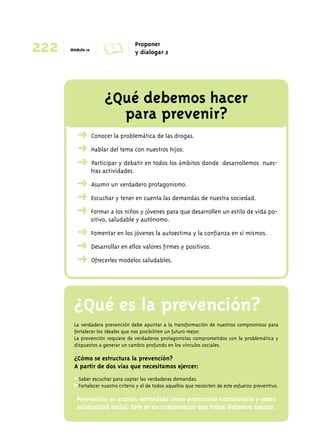 222 Módulo 12 A Proponer 
y dialogar 2 
¿Qué debemos hacer 
para prevenir? 
➜ Conocer la problemática de las drogas. 
➜ Hablar del tema con nuestros hijos. 
➜ Participar y debatir en todos los ámbitos donde desarrollemos nues-tras 
actividades. 
➜ Asumir un verdadero protagonismo. 
➜ Escuchar y tener en cuenta las demandas de nuestra sociedad. 
➜ Formar a los niños y jóvenes para que desarrollen un estilo de vida po-sitivo, 
saludable y autónomo. 
➜ Fomentar en los jóvenes la autoestima y la confianza en sí mismos. 
➜ Desarrollar en ellos valores firmes y positivos. 
➜ Ofrecerles modelos saludables. 
¿Qué es la prevención? 
La verdadera prevención debe apuntar a la transformación de nuestros compromisos para 
fortalecer los ideales que nos posibiliten un futuro mejor. 
La prevención requiere de verdaderos protagonistas comprometidos con la problemática y 
dispuestos a generar un cambio profundo en los vínculos sociales. 
¿Cómo se estructura la prevención? 
A partir de dos vías que necesitamos ejercer: 
# Saber escuchar para captar las verdaderas demandas. 
# Fortalecer nuestro criterio y el de todos aquellos que necesiten de este esfuerzo preventivo. 
Prevención es acción, entendida como promoción comunitaria y como 
solidaridad social. Este es un compromiso que todos debemos asumir. 
 