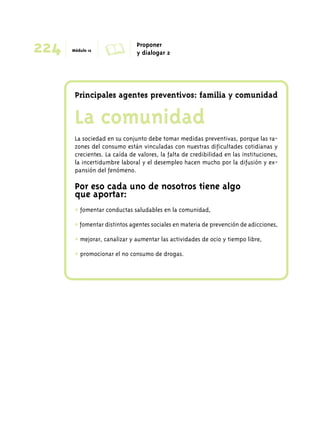224 Módulo 12 A Proponer 
y dialogar 2 
Principales agentes preventivos: familia y comunidad 
La comunidad 
La sociedad en su conjunto debe tomar medidas preventivas, porque las ra-zones 
del consumo están vinculadas con nuestras dificultades cotidianas y 
crecientes. La caída de valores, la falta de credibilidad en las instituciones, 
la incertidumbre laboral y el desempleo hacen mucho por la difusión y ex-pansión 
del fenómeno. 
Por eso cada uno de nosotros tiene algo 
que aportar: 
+ fomentar conductas saludables en la comunidad, 
+ fomentar distintos agentes sociales en materia de prevención de adicciones, 
+ mejorar, canalizar y aumentar las actividades de ocio y tiempo libre, 
+ promocionar el no consumo de drogas. 
