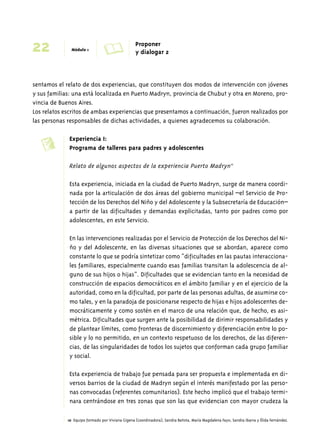 22 Módulo 1 A Proponer 
y dialogar 2 
sentamos el relato de dos experiencias, que constituyen dos modos de intervención con jóvenes 
y sus familias: una está localizada en Puerto Madryn, provincia de Chubut y otra en Moreno, pro-vincia 
de Buenos Aires. 
Los relatos escritos de ambas experiencias que presentamos a continuación, fueron realizados por 
las personas responsables de dichas actividades, a quienes agradecemos su colaboración. 
Experiencia I: 
Programa de talleres para padres y adolescentes 
Relato de algunos aspectos de la experiencia Puerto Madryn10 
Esta experiencia, iniciada en la ciudad de Puerto Madryn, surge de manera coordi-nada 
por la articulación de dos áreas del gobierno municipal –el Servicio de Pro-tección 
de los Derechos del Niño y del Adolescente y la Subsecretaría de Educación– 
a partir de las dificultades y demandas explicitadas, tanto por padres como por 
adolescentes, en este Servicio. 
En las intervenciones realizadas por el Servicio de Protección de los Derechos del Ni-ño 
y del Adolescente, en las diversas situaciones que se abordan, aparece como 
constante lo que se podría sintetizar como “dificultades en las pautas interacciona-les 
familiares, especialmente cuando esas familias transitan la adolescencia de al-guno 
de sus hijos o hijas”. Dificultades que se evidencian tanto en la necesidad de 
construcción de espacios democráticos en el ámbito familiar y en el ejercicio de la 
autoridad, como en la dificultad, por parte de las personas adultas, de asumirse co-mo 
tales, y en la paradoja de posicionarse respecto de hijas e hijos adolescentes de-mocráticamente 
y como sostén en el marco de una relación que, de hecho, es asi-métrica. 
Dificultades que surgen ante la posibilidad de dirimir responsabilidades y 
de plantear límites, como fronteras de discernimiento y diferenciación entre lo po-sible 
y lo no permitido, en un contexto respetuoso de los derechos, de las diferen-cias, 
de las singularidades de todos los sujetos que conforman cada grupo familiar 
y social. 
Esta experiencia de trabajo fue pensada para ser propuesta e implementada en di-versos 
barrios de la ciudad de Madryn según el interés manifestado por las perso-nas 
convocadas (referentes comunitarios). Este hecho implicó que el trabajo termi-nara 
centrándose en tres zonas que son las que evidencian con mayor crudeza la 
10 Equipo formado por Viviana Gigena (coordinadora), Sandra Batista, María Magdalena Fayo, Sandra Ibarra y Élida Fernández. 
c 
 