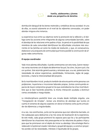 A Familia, adolescentes y jóvenes 
23 desde una perspectiva de derechos 
distribución desigual de los bienes materiales y simbólicos de esa sociedad. En una 
de ellas, se avanzó solamente en el nivel de los referentes convocados, sin poder 
abordar ninguna otra instancia. 
La experiencia tuvo entre sus objetivos tanto la promoción de la reflexión y el diá-logo 
como las acciones entre integrantes de algunas comunidades barriales, sobre 
el abordaje de las relaciones entre padres e hijos. Se pensó en la posibilidad de que 
miembros de cada comunidad identificaran las dificultades vinculares más recu-rrentes 
en las familias así como los modos de resolución, y que, en consecuencia, 
elaboraran una propuesta de continuidad que hiciera posible la construcción de al-gunas 
redes comunitarias. 
El equipo coordinador 
Todo inicio plantea dificultades. Cuando comenzamos con esta tarea, fueron necesa-rias 
varias reuniones con el objeto de determinar los qué, los cómo, los para qué y los 
con quiénes. Este recorrido generó avances y retrocesos que, a su vez, potenciaron las 
necesidades de aclarar expectativas, posibilidades, limitaciones, reglas de juego, 
funciones, y hasta la intencionalidad del proyecto. 
De la incertidumbre inicial, producto también de este encuentro entre personas con 
profesiones, trayectorias e incursiones laborales propias, fuimos construyendo es-pacios 
de mayor compromiso grupal en los que analizábamos las otras incertidum-bres 
que se iban haciendo presentes; la misma interacción ayudaba a disminuir 
ciertas ansiedades e inseguridades. 
Lo interdisciplinario posibilitó tener una mirada desde múltiples ángulos, una 
“triangulación de miradas”, recrear una dinámica de abordaje que tuviera en 
cuenta el consenso de algunos aspectos sin obviar el disenso como punto articula-dor 
de diferencias y singularidades. 
A su vez, nos constituimos, junto con las personas que eran referentes barriales, en 
tres subequipos para dedicarnos a las tres zonas de localización de la experiencia. 
De este modo, cada grupo promovió los espacios para que los y las participantes 
identificaran las situaciones más preocupantes en las relaciones de padres e hijos y 
para que las priorizaran con el objeto de iniciar su abordaje. Esta estrategia llevó a 
redescubrir el potencial creador individual y grupal del equipo y a construir proyec-tos 
acordes con las necesidades, intereses e inquietudes de los grupos. 
 
