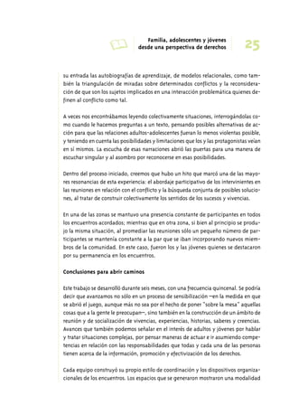 A Familia, adolescentes y jóvenes 
25 desde una perspectiva de derechos 
su entrada las autobiografías de aprendizaje, de modelos relacionales, como tam-bién 
la triangulación de miradas sobre determinados conflictos y la reconsidera-ción 
de que son los sujetos implicados en una interacción problemática quienes de-finen 
al conflicto como tal. 
A veces nos encontrábamos leyendo colectivamente situaciones, interrogándolas co-mo 
cuando le hacemos preguntas a un texto, pensando posibles alternativas de ac-ción 
para que las relaciones adultos-adolescentes fueran lo menos violentas posible, 
y teniendo en cuenta las posibilidades y limitaciones que los y las protagonistas veían 
en sí mismos. La escucha de esas narraciones abrió las puertas para una manera de 
escuchar singular y al asombro por reconocerse en esas posibilidades. 
Dentro del proceso iniciado, creemos que hubo un hito que marcó una de las mayo-res 
resonancias de esta experiencia: el abordaje participativo de los intervinientes en 
las reuniones en relación con el conflicto y la búsqueda conjunta de posibles solucio-nes, 
al tratar de construir colectivamente los sentidos de los sucesos y vivencias. 
En una de las zonas se mantuvo una presencia constante de participantes en todos 
los encuentros acordados; mientras que en otra zona, si bien al principio se produ-jo 
la misma situación, al promediar las reuniones sólo un pequeño número de par-ticipantes 
se mantenía constante a la par que se iban incorporando nuevos miem-bros 
de la comunidad. En este caso, fueron los y las jóvenes quienes se destacaron 
por su permanencia en los encuentros. 
Conclusiones para abrir caminos 
Este trabajo se desarrolló durante seis meses, con una frecuencia quincenal. Se podría 
decir que avanzamos no sólo en un proceso de sensibilización –en la medida en que 
se abrió el juego, aunque más no sea por el hecho de poner “sobre la mesa” aquellas 
cosas que a la gente le preocupan–, sino también en la construcción de un ámbito de 
reunión y de socialización de vivencias, experiencias, historias, saberes y creencias. 
Avances que también podemos señalar en el interés de adultos y jóvenes por hablar 
y tratar situaciones complejas, por pensar maneras de actuar e ir asumiendo compe-tencias 
en relación con las responsabilidades que todas y cada una de las personas 
tienen acerca de la información, promoción y efectivización de los derechos. 
Cada equipo construyó su propio estilo de coordinación y los dispositivos organiza-cionales 
de los encuentros. Los espacios que se generaron mostraron una modalidad 
 