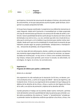 26 Módulo 1 A Proponer 
y dialogar 2 
participativa y horizontal de comunicación de saberes e historias y de construcción 
de conocimientos, en los que cada persona asumió el poder: poder de hacer, de or-ganizar 
sus propias propuestas barriales. 
En lo que hace al equipo coordinador, la experiencia tuvo diferentes resonancias en 
cada integrante: desde sentir frustración e incomodidad por no haber propiciado 
otro tipo de intervenciones que llevaran a la construcción de redes de sostén y con-tención, 
hasta la posibilidad de darnos cuenta de que no alcanza con tener una red 
formalizada si esa red no vive y, a su vez, constatar que sólo vive a través de los su-jetos 
que la construyen y en la medida en que funcione para resolver ciertas nece-sidades. 
Desde sentir que no se ha completado lo iniciado hasta la sensación de que 
habíamos actuado según las propias posibilidades. Satisfacciones e insatisfaccio-nes... 
Sensaciones de pérdidas, de enriquecimientos... 
A casi tres meses del cierre del proyecto, jóvenes y adultos con quienes compartimos 
esos momentos siguen preguntando si se van a continuar las reuniones. Las respues-tas 
dadas son inciertas pues: no hay cierres ni síntesis como verdades totalizantes, 
hay tiempos, tiempos para aprender, para revisar lo actuado, las dificultades, las 
estrategias, los logros, los errores, las contradicciones. 
Experiencia II: 
Programa de talleres para padres y adolescentes 
Relato de un abordaje11 
Esta experiencia ha sido realizada por la Asociación Civil El Arca, en Moreno, pro-vincia 
de Buenos Aires, y contó con el apoyo de UNICEF - Oficina de Argentina y de 
Fundación Arcor. El Arca es una organización de la sociedad civil que trabaja por la 
defensa de los derechos de los chicos y chicas y cuenta con dos hogares de chicos 
de la calle y una oficina de promoción y defensa de los derechos del niño. 
Cuando pensamos el trabajo con las familias desde nuestra institución, partimos 
tanto del derecho como de la posibilidad de todas las personas para entender y sa-ber 
sobre sus problemas. No creemos en “recetas” o “procedimientos” armados pa-ra 
pretender resolver los diferentes conflictos que afectan a los chicos y chicas, sino 
c 
11 Equipo: Edgardo Consoli, Bettina Cotta, Eva Rey y Betina Perona. 
 