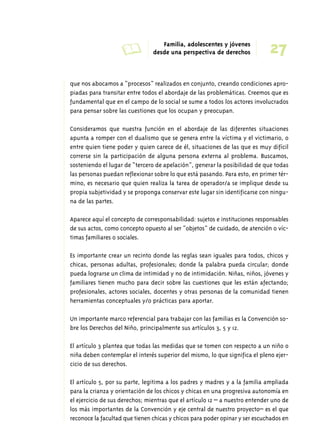 A Familia, adolescentes y jóvenes 
27 desde una perspectiva de derechos 
que nos abocamos a “procesos” realizados en conjunto, creando condiciones apro-piadas 
para transitar entre todos el abordaje de las problemáticas. Creemos que es 
fundamental que en el campo de lo social se sume a todos los actores involucrados 
para pensar sobre las cuestiones que los ocupan y preocupan. 
Consideramos que nuestra función en el abordaje de las diferentes situaciones 
apunta a romper con el dualismo que se genera entre la víctima y el victimario, o 
entre quien tiene poder y quien carece de él, situaciones de las que es muy difícil 
correrse sin la participación de alguna persona externa al problema. Buscamos, 
sosteniendo el lugar de “tercero de apelación”, generar la posibilidad de que todas 
las personas puedan reflexionar sobre lo que está pasando. Para esto, en primer tér-mino, 
es necesario que quien realiza la tarea de operador/a se implique desde su 
propia subjetividad y se proponga conservar este lugar sin identificarse con ningu-na 
de las partes. 
Aparece aquí el concepto de corresponsabilidad: sujetos e instituciones responsables 
de sus actos, como concepto opuesto al ser “objetos” de cuidado, de atención o víc-timas 
familiares o sociales. 
Es importante crear un recinto donde las reglas sean iguales para todos, chicos y 
chicas, personas adultas, profesionales; donde la palabra pueda circular; donde 
pueda lograrse un clima de intimidad y no de intimidación. Niñas, niños, jóvenes y 
familiares tienen mucho para decir sobre las cuestiones que les están afectando; 
profesionales, actores sociales, docentes y otras personas de la comunidad tienen 
herramientas conceptuales y/o prácticas para aportar. 
Un importante marco referencial para trabajar con las familias es la Convención so-bre 
los Derechos del Niño, principalmente sus artículos 3, 5 y 12. 
El artículo 3 plantea que todas las medidas que se tomen con respecto a un niño o 
niña deben contemplar el interés superior del mismo, lo que significa el pleno ejer-cicio 
de sus derechos. 
El artículo 5, por su parte, legitima a los padres y madres y a la familia ampliada 
para la crianza y orientación de los chicos y chicas en una progresiva autonomía en 
el ejercicio de sus derechos; mientras que el artículo 12 – a nuestro entender uno de 
los más importantes de la Convención y eje central de nuestro proyecto– es el que 
reconoce la facultad que tienen chicas y chicos para poder opinar y ser escuchados en 
 