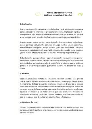 A Familia, adolescentes y jóvenes 
29 desde una perspectiva de derechos 
b. Implicación 
Este momento simbólico atraviesa todo el abordaje y está relacionado con nuestra 
concepción sobre la intervención profesional en general. Implicación significa in-terrogarnos 
en todo momento sobre nuestro hacer: para qué estamos allí, por qué 
y qué vamos a hacer, también significa poder dar cuenta de nuestras prácticas. 
Estamos convencidos de que los y las profesionales debemos tener un profundo de-seo 
de participar activamente, poniendo en juego nuestros saberes específicos, 
abandonando la concepción “del que asiste de afuera y sin involucrarse”. Este posi-cionamiento 
no debe confundirse con la identificación del operador con la situación, 
ya que cuando esto ocurre se pierde la distancia necesaria para poder trabajar. 
Es fundamental que operadoras y operadores sociales nos cuestionemos perma-nentemente 
sobre los límites y efectos de nuestras acciones pues no sabemos con 
anterioridad de qué modo se resolverá un conflicto; sí sabemos que no podemos 
generar ni avalar ninguna acción que vulnere aún más los derechos de chicas y 
chicos. 
c. Acuerdos 
Cabe aclarar aquí que no todas las situaciones requieren acuerdos. Cada proceso 
que se abre es diferente y culmina de forma distinta. Sin embargo, hemos notado 
la importancia de llegar a acuerdos en algunas situaciones. El acuerdo se produce 
luego de que todos los actores cuentan con la misma información y han podido es-cucharse, 
aceptando la perspectiva presentada al principio; entonces, se plantean 
acuerdos con relación a las modificaciones que cada actor puede realizar para 
transformar la situación conflictiva. También, se evalúa, con los actores involucra-dos, 
la necesidad o no de realizar un seguimiento de este acuerdo. 
d. Monitoreo del caso 
Consiste en una evaluación conjunta de la evolución del caso, es una instancia más 
del abordaje por lo que tanto la forma como los tiempos en que sucede son propios 
de cada situación. 
 