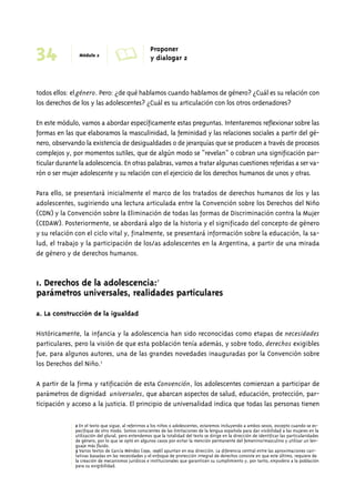 34 Módulo 2 A Proponer 
y dialogar 2 
todos ellos: el género. Pero: ¿de qué hablamos cuando hablamos de género? ¿Cuál es su relación con 
los derechos de los y las adolescentes? ¿Cuál es su articulación con los otros ordenadores? 
En este módulo, vamos a abordar específicamente estas preguntas. Intentaremos reflexionar sobre las 
formas en las que elaboramos la masculinidad, la feminidad y las relaciones sociales a partir del gé-nero, 
observando la existencia de desigualdades o de jerarquías que se producen a través de procesos 
complejos y, por momentos sutiles, que de algún modo se “revelan” o cobran una significación par-ticular 
durante la adolescencia. En otras palabras, vamos a tratar algunas cuestiones referidas a ser va-rón 
o ser mujer adolescente y su relación con el ejercicio de los derechos humanos de unos y otras. 
Para ello, se presentará inicialmente el marco de los tratados de derechos humanos de los y las 
adolescentes, sugiriendo una lectura articulada entre la Convención sobre los Derechos del Niño 
(CDN) y la Convención sobre la Eliminación de todas las formas de Discriminación contra la Mujer 
(CEDAW). Posteriormente, se abordará algo de la historia y el significado del concepto de género 
y su relación con el ciclo vital y, finalmente, se presentará información sobre la educación, la sa-lud, 
el trabajo y la participación de los/as adolescentes en la Argentina, a partir de una mirada 
de género y de derechos humanos. 
1. Derechos de la adolescencia:2 
parámetros universales, realidades particulares 
a. La construcción de la igualdad 
Históricamente, la infancia y la adolescencia han sido reconocidas como etapas de necesidades 
particulares, pero la visión de que esta población tenía además, y sobre todo, derechos exigibles 
fue, para algunos autores, una de las grandes novedades inauguradas por la Convención sobre 
los Derechos del Niño.3 
A partir de la firma y ratificación de esta Convención, los adolescentes comienzan a participar de 
parámetros de dignidad universales, que abarcan aspectos de salud, educación, protección, par-ticipación 
y acceso a la justicia. El principio de universalidad indica que todas las personas tienen 
2 En el texto que sigue, al referirnos a los niños o adolescentes, estaremos incluyendo a ambos sexos, excepto cuando se es-pecifique 
de otro modo. Somos conscientes de las limitaciones de la lengua española para dar visibilidad a las mujeres en la 
utilización del plural, pero entendemos que la totalidad del texto se dirige en la dirección de identificar las particularidades 
de género, por lo que se optó en algunos casos por evitar la mención permanente del femenino/masculino y utilizar un len-guaje 
más fluido. 
3 Varios textos de García Méndez (1991, 1998) apuntan en esa dirección. La diferencia central entre las aproximaciones cari-tativas 
basadas en las necesidades y el enfoque de protección integral de derechos consiste en que este último, requiere de 
la creación de mecanismos jurídicos e institucionales que garanticen su cumplimiento y, por tanto, empodera a la población 
para su exigibilidad. 
 