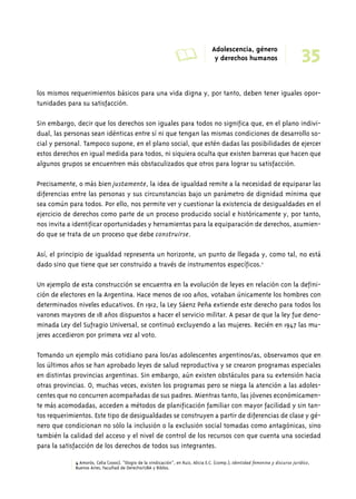 A Adolescencia, género 
35 y derechos humanos 
los mismos requerimientos básicos para una vida digna y, por tanto, deben tener iguales opor-tunidades 
para su satisfacción. 
Sin embargo, decir que los derechos son iguales para todos no significa que, en el plano indivi-dual, 
las personas sean idénticas entre sí ni que tengan las mismas condiciones de desarrollo so-cial 
y personal. Tampoco supone, en el plano social, que estén dadas las posibilidades de ejercer 
estos derechos en igual medida para todos, ni siquiera oculta que existen barreras que hacen que 
algunos grupos se encuentren más obstaculizados que otros para lograr su satisfacción. 
Precisamente, o más bien justamente, la idea de igualdad remite a la necesidad de equiparar las 
diferencias entre las personas y sus circunstancias bajo un parámetro de dignidad mínima que 
sea común para todos. Por ello, nos permite ver y cuestionar la existencia de desigualdades en el 
ejercicio de derechos como parte de un proceso producido social e históricamente y, por tanto, 
nos invita a identificar oportunidades y herramientas para la equiparación de derechos, asumien-do 
que se trata de un proceso que debe construirse. 
Así, el principio de igualdad representa un horizonte, un punto de llegada y, como tal, no está 
dado sino que tiene que ser construido a través de instrumentos específicos.4 
Un ejemplo de esta construcción se encuentra en la evolución de leyes en relación con la defini-ción 
de electores en la Argentina. Hace menos de 100 años, votaban únicamente los hombres con 
determinados niveles educativos. En 1912, la Ley Sáenz Peña extiende este derecho para todos los 
varones mayores de 18 años dispuestos a hacer el servicio militar. A pesar de que la ley fue deno-minada 
Ley del Sufragio Universal, se continuó excluyendo a las mujeres. Recién en 1947 las mu-jeres 
accedieron por primera vez al voto. 
Tomando un ejemplo más cotidiano para los/as adolescentes argentinos/as, observamos que en 
los últimos años se han aprobado leyes de salud reproductiva y se crearon programas especiales 
en distintas provincias argentinas. Sin embargo, aún existen obstáculos para su extensión hacia 
otras provincias. O, muchas veces, existen los programas pero se niega la atención a las adoles-centes 
que no concurren acompañadas de sus padres. Mientras tanto, las jóvenes económicamen-te 
más acomodadas, acceden a métodos de planificación familiar con mayor facilidad y sin tan-tos 
requerimientos. Este tipo de desigualdades se construyen a partir de diferencias de clase y gé-nero 
que condicionan no sólo la inclusión o la exclusión social tomadas como antagónicas, sino 
también la calidad del acceso y el nivel de control de los recursos con que cuenta una sociedad 
para la satisfacción de los derechos de todos sus integrantes. 
4 Amorós, Celia (2000), “Elogio de la vindicación”, en Ruiz, Alicia E.C. (comp.), Identidad femenina y discurso jurídico, 
Buenos Aires, Facultad de Derecho/UBA y Biblos. 
 