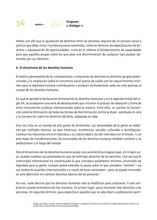 36 Módulo 2 A Proponer 
y dialogar 2 
Vemos con ello que la igualación de derechos entre las personas requiere de un proceso social y 
político que debe incluir transformaciones sostenidas, tanto en términos de especificación de de-rechos 
y equiparación de oportunidades, como en lo relativo al fortalecimiento de capacidades 
para que aquellos grupos sobre los que pesa una discriminación de cualquier tipo puedan de-mandar 
por sus derechos. 
b. El dinamismo de los derechos humanos 
El análisis permanente de las vulneraciones o violaciones de derechos en distintos grupos pobla-cionales 
y la ampliación sobre la conciencia social acerca de cuáles son los requerimientos míni-mos 
para la dignidad humana contribuyeron a producir formulaciones cada vez más precisas al 
cuerpo de los derechos humanos. 
En 1948 se aprobó la Declaración Universal de los Derechos Humanos y en la segunda mitad del si-glo 
XX, se produjeron una serie de declaraciones que iniciaron el proceso de redacción y firma de 
otros instrumentos jurídicos internacionales sobre la materia. Entre ellos, se cuentan la Conven-ción 
sobre la Eliminación de todas las formas de Discriminación contra la Mujer, aprobada en 1979 
y la Convención sobre los Derechos del Niño, adoptada en 1989. 
Esto nos sitúa en un mundo de alto grado de dinamismo. Las necesidades de la gente se redefi-nen 
por múltiples motivos, ya sean históricos, económicos, sociales, culturales o tecnológicos. 
Cambian las relaciones entre el individuo y su colectividad y las del individuo con el Estado. Y, en 
este mapa de transformaciones, los enunciados de los derechos humanos también cambian y se 
perfeccionan a lo largo del tiempo. 
Pero el dinamismo de los derechos humanos posee una característica singular pues, en ningún ca-so, 
pueden cambiar sus postulados en aras de restringir derechos de las personas. Una vez que la 
comunidad internacional ha consensuado lo que considera parámetros mínimos universales de 
dignidad para la gente, siempre podrá extender la pauta sobre lo que considera “mínimo” –ya 
sea mediante acuerdos internacionales o a través de leyes nacionales–, pero no puede retroceder 
en esta definición sin vulnerar derechos básicos de las personas.5 
Por eso, suele decirse que los derechos humanos sólo se modifican para ampliarse. Y esta am-pliación 
puede entenderse de tres maneras. En primer lugar, para reconocer más derechos a las 
personas. En segundo término, para especificar aquellos que se adscriben a poblaciones parti- 
5 Idea que Gladys Acosta, Asesora Regional de Mujer y Equidad de Género de la Oficina de UNICEF para América latina y el 
Caribe me ha transmitido en diversas oportunidades. 
 