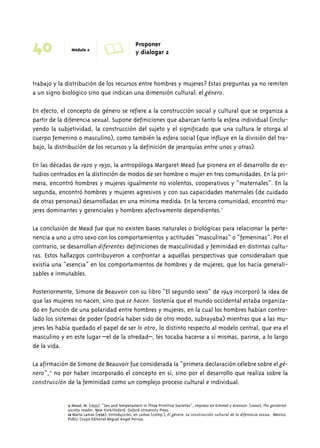 40 Módulo 2 A Proponer 
y dialogar 2 
trabajo y la distribución de los recursos entre hombres y mujeres? Estas preguntas ya no remiten 
a un signo biológico sino que indican una dimensión cultural: el género. 
En efecto, el concepto de género se refiere a la construcción social y cultural que se organiza a 
partir de la diferencia sexual. Supone definiciones que abarcan tanto la esfera individual (inclu-yendo 
la subjetividad, la construcción del sujeto y el significado que una cultura le otorga al 
cuerpo femenino o masculino), como también la esfera social (que influye en la división del tra-bajo, 
la distribución de los recursos y la definición de jerarquías entre unos y otras). 
En las décadas de 1920 y 1930, la antropóloga Margaret Mead fue pionera en el desarrollo de es-tudios 
centrados en la distinción de modos de ser hombre o mujer en tres comunidades. En la pri-mera, 
encontró hombres y mujeres igualmente no violentos, cooperativos y “maternales”. En la 
segunda, encontró hombres y mujeres agresivos y con sus capacidades maternales (de cuidado 
de otras personas) desarrolladas en una mínima medida. En la tercera comunidad, encontró mu-jeres 
dominantes y gerenciales y hombres afectivamente dependientes.11 
La conclusión de Mead fue que no existen bases naturales o biológicas para relacionar la perte-nencia 
a uno u otro sexo con los comportamientos y actitudes “masculinas” o “femeninas”. Por el 
contrario, se desarrollan diferentes definiciones de masculinidad y feminidad en distintas cultu-ras. 
Estos hallazgos contribuyeron a confrontar a aquellas perspectivas que consideraban que 
existía una “esencia” en los comportamientos de hombres y de mujeres, que los hacía generali-zables 
e inmutables. 
Posteriormente, Simone de Beauvoir con su libro “El segundo sexo” de 1949 incorporó la idea de 
que las mujeres no nacen, sino que se hacen. Sostenía que el mundo occidental estaba organiza-do 
en función de una polaridad entre hombres y mujeres, en la cual los hombres habían contro-lado 
los sistemas de poder (podría haber sido de otro modo, subrayaba) mientras que a las mu-jeres 
les había quedado el papel de ser lo otro, lo distinto respecto al modelo central, que era el 
masculino y en este lugar –el de la otredad–, les tocaba hacerse a sí mismas, parirse, a lo largo 
de la vida. 
La afirmación de Simone de Beauvoir fue considerada la “primera declaración célebre sobre el gé-nero”, 
12 no por haber incorporado el concepto en sí, sino por el desarrollo que realiza sobre la 
construcción de la feminidad como un complejo proceso cultural e individual. 
11 Mead, M. (1935). “Sex and temperament in Three Primitive Societies”, impreso en Kimmel y Aronson (2000), The gendered 
society reader, New York/Oxford. Oxford University Press. 
12 Marta Lamas (1996). Introducción, en Lamas (comp.), El género. La construcción cultural de la diferencia sexua, México. 
PUEG/ Grupo Editorial Miguel Ángel Porrúa. 
 