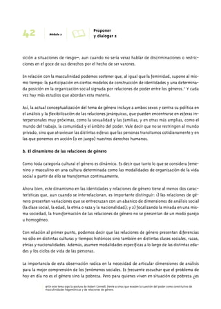 42 Módulo 2 A Proponer 
y dialogar 2 
sición a situaciones de riesgo–, aun cuando no sería veraz hablar de discriminaciones o restric-ciones 
en el goce de sus derechos por el hecho de ser varones. 
En relación con la masculinidad podemos sostener que, al igual que la feminidad, supone al mis-mo 
tiempo: la participación en ciertos modelos de construcción de identidades y una determina-da 
posición en la organización social signada por relaciones de poder entre los géneros.17 Y cada 
vez hay más estudios que abordan esta materia. 
Así, la actual conceptualización del tema de género incluye a ambos sexos y centra su política en 
el análisis y la flexibilización de las relaciones jerárquicas, que pueden encontrarse en esferas in-terpersonales 
muy próximas, como la sexualidad y las familias, y en otras más amplias, como el 
mundo del trabajo, la comunidad y el ámbito del poder. Vale decir que no se restringen al mundo 
privado, sino que atraviesan las distintas esferas que las personas transitamos cotidianamente y en 
las que ponemos en acción (o en juego) nuestros derechos humanos. 
b. El dinamismo de las relaciones de género 
Como toda categoría cultural el género es dinámico. Es decir que tanto lo que se considera feme-nino 
y masculino en una cultura determinada como las modalidades de organización de la vida 
social a partir de ello se transforman continuamente. 
Ahora bien, este dinamismo en las identidades y relaciones de género tiene al menos dos carac-terísticas 
que, aun cuando se interrelacionan, es importante distinguir: 1) las relaciones de gé-nero 
presentan variaciones que se entrecruzan con un abanico de dimensiones de análisis social 
(la clase social, la edad, la etnia o raza y la nacionalidad); y 2) focalizando la mirada en una mis-ma 
sociedad, la transformación de las relaciones de género no se presentan de un modo parejo 
u homogéneo. 
Con relación al primer punto, podemos decir que las relaciones de género presentan diferencias 
no sólo en distintas culturas y tiempos históricos sino también en distintas clases sociales, razas, 
etnias y nacionalidades. Además, asumen modalidades específicas a lo largo de las distintas eda-des 
y los ciclos de vida de las personas. 
La importancia de esta observación radica en la necesidad de articular dimensiones de análisis 
para la mejor comprensión de los fenómenos sociales. Es frecuente escuchar que el problema de 
hoy en día no es el género sino la pobreza. Pero para quienes viven en situación de pobreza ¿es 
17 En este tema sigo la postura de Robert Connell, frente a otras que evaden la cuestión del poder como constitutivo de 
masculinidades hegemónicas y de relaciones de género. 
 
