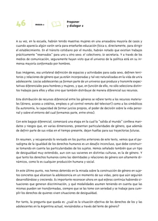 46 Módulo 2 A Proponer 
y dialogar 2 
A su vez, en la escuela, habrán tenido maestras mujeres en una arrasadora mayoría de casos y 
cuando aparecía algún varón sería para enseñarles educación física o, directamente, para dirigir 
el establecimiento. En el tránsito cotidiano por el mundo, habrán notado que existían trabajos 
prácticamente “reservados” para uno u otro sexo: el colectivero; la secretaria. Y a través de los 
medios de comunicación, seguramente hayan visto que el universo de la política está en su in-mensa 
mayoría conformado por hombres. 
Esas imágenes, esa unilateral definición de espacios y actividades para cada sexo, definen terri-torios 
y relaciones de género que ya están incorporadas y tal vez naturalizadas en la vida de un/a 
adolescente. Los/as adolescentes ya forman parte de un universo que produce y transmite expec-tativas 
diferenciales para hombres y mujeres, y que, en función de ello, no sólo selecciona distin-tos 
trabajos para ellos y ellas sino que también distribuye de manera diferencial sus recursos. 
Esta distribución de recursos diferencial entre los géneros se refiere tanto a los recursos materia-les 
(dinero, acceso a créditos, empleos o ¡el control remoto del televisor!) como a los simbólicos 
(la autonomía, la capacidad de formar juicios propios, el poder de decisión sobre la vida perso-nal 
y sobre el entorno del cual formamos parte, entre otros). 
Con este bagaje diferencial, comenzará una etapa en la cual la “salida al mundo” conlleva man-datos 
y riesgos que, en varias dimensiones, presentan particularidades de género, que además 
de definir parte de sus vidas en el tiempo presente, dejan huellas para sus trayectorias futuras. 
En resumen, y recuperando lo revisado en los puntos anteriores de este texto, vemos que el pa-radigma 
de la igualdad de los derechos humanos es un desafío inconcluso, que debe construir-se 
tomando en cuenta las particularidades de los sujetos. Hemos señalado también que un tipo 
de desigualdad muy extendido, aun con sus vaivenes en distintas culturas, es la de género. Y 
que tanto los derechos humanos como las identidades y relaciones de género son altamente di-námicos, 
como lo es cualquier producción humana y social. 
En este último punto, nos hemos detenido en la mirada sobre la construcción de género en suje-tos 
concretos que alcanzan la adolescencia en un momento de sus vidas, pero que aún seguirán 
desarrollándose y creciendo. Es importante reconocer ahora en qué esferas continúa habiendo si-tuaciones 
que generan discriminación, y qué modalidades asumen teniendo en cuenta que las 
mismas pueden ser transformadas, siempre que se las tome con seriedad y se trabaje para cum-plir 
los derechos de quienes viven situaciones de desigualdad. 
Por tanto, la pregunta que queda es: ¿cuál es la situación efectiva de los derechos de los y las 
adolescentes en la Argentina actual, revisándolos a través del lente de género? 
 