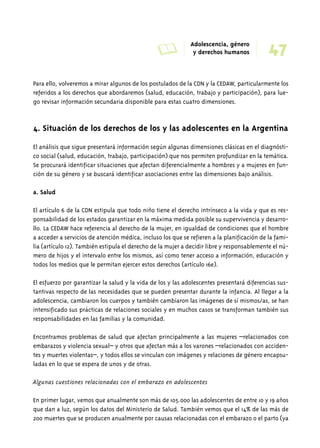 A Adolescencia, género 
47 y derechos humanos 
Para ello, volveremos a mirar algunos de los postulados de la CDN y la CEDAW, particularmente los 
referidos a los derechos que abordaremos (salud, educación, trabajo y participación), para lue-go 
revisar información secundaria disponible para estas cuatro dimensiones. 
4. Situación de los derechos de los y las adolescentes en la Argentina 
El análisis que sigue presentará información según algunas dimensiones clásicas en el diagnósti-co 
social (salud, educación, trabajo, participación) que nos permiten profundizar en la temática. 
Se procurará identificar situaciones que afectan diferencialmente a hombres y a mujeres en fun-ción 
de su género y se buscará identificar asociaciones entre las dimensiones bajo análisis. 
a. Salud 
El artículo 6 de la CDN estipula que todo niño tiene el derecho intrínseco a la vida y que es res-ponsabilidad 
de los estados garantizar en la máxima medida posible su supervivencia y desarro-llo. 
La CEDAW hace referencia al derecho de la mujer, en igualdad de condiciones que el hombre 
a acceder a servicios de atención médica, incluso los que se refieren a la planificación de la fami-lia 
(artículo 12). También estipula el derecho de la mujer a decidir libre y responsablemente el nú-mero 
de hijos y el intervalo entre los mismos, así como tener acceso a información, educación y 
todos los medios que le permitan ejercer estos derechos (artículo 16e). 
El esfuerzo por garantizar la salud y la vida de los y las adolescentes presentará diferencias sus-tantivas 
respecto de las necesidades que se pueden presentar durante la infancia. Al llegar a la 
adolescencia, cambiaron los cuerpos y también cambiaron las imágenes de sí mismos/as, se han 
intensificado sus prácticas de relaciones sociales y en muchos casos se transforman también sus 
responsabilidades en las familias y la comunidad. 
Encontramos problemas de salud que afectan principalmente a las mujeres –relacionados con 
embarazos y violencia sexual– y otros que afectan más a los varones –relacionados con acciden-tes 
y muertes violentas–, y todos ellos se vinculan con imágenes y relaciones de género encapsu-ladas 
en lo que se espera de unos y de otras. 
Algunas cuestiones relacionadas con el embarazo en adolescentes 
En primer lugar, vemos que anualmente son más de 105.000 las adolescentes de entre 10 y 19 años 
que dan a luz, según los datos del Ministerio de Salud. También vemos que el 14% de las más de 
200 muertes que se producen anualmente por causas relacionadas con el embarazo o el parto (ya 
 