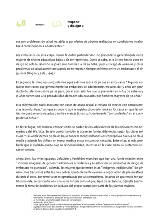 48 Módulo 2 A Proponer 
y dialogar 2 
sea por problemas de salud tratables o por efectos de abortos realizados en condiciones insalu-bres) 
corresponden a adolescentes.20 
Los embarazos en esta etapa tienen la doble particularidad de presentarse generalmente entre 
mujeres de niveles educativos bajos y de ser repetitivos. Como se sabe, este último hecho pone en 
riesgo no sólo la salud de la joven sino también la de su bebé, pues el riesgo de anemias y otros 
problemas de salud aumentan cuando no se respetan tiempos mínimos entre un embarazo y el si-guiente 
(Gogna y cols., 1997). 
En segundo término nos preguntamos ¿qué sabemos sobre los papás en estos casos? Algunos es-tudios 
mostraron que generalmente los embarazos de adolescentes mayores de 15 años son pro-ducto 
de relaciones entre pares pero, por el contrario, los que se presentan en niñas de entre 10 y 
15 años tienen una alta probabilidad de haber sido causados por hombres mayores de 30 años.21 
Esta información suele asociarse con casos de abuso sexual e incluso de incesto con consecuen-cias 
reproductivas,22 aunque es poco lo que se registra sobre este tema en los casos en que las ni-ñas 
no quedan embarazadas o no hay marcas físicas suficientemente “contundentes” en el cuer-po 
de las niñas.23 
En tercer lugar, nos interesa conocer cómo se cuidan las/os adolescentes de los embarazos no de-seados 
y del HIV/sida. En este punto, también se observan fuertes diferencias según las clases so-ciales. 
24 Las adolescentes de clases bajas conocen menos métodos anticonceptivos que las de clase 
media y además los utilizan en menor medida en sus encuentros sexuales. Entre ellas, es más pro-bable 
que el cuidado quede bajo su responsabilidad, mientras en la clase media la protección re-cae 
en ambos. 
Ahora bien, las investigadoras Geldstein y Pantelides muestran que hay una fuerte relación entre 
“sostener imágenes de género tradicionales o modernas y la adopción de conductas de riesgo de 
embarazo no planeado”. Además, las mujeres que detentan estas “imágenes tradicionales” de gé-nero 
(más frecuentes entre las más pobres) probablemente evaden la negociación de preservativos 
durante el coito, por temor a ser estigmatizadas por sus compañeros. En actos de apariencia tan su-til 
como éste, se concentra un cúmulo de historia cultural que, lejos de ser liviana, dificulta fuerte-mente 
la toma de decisiones de cuidado del propio cuerpo por parte de las jóvenes mujeres. 
20 Todos estos datos presentan diferencias regionales y sociales altamente marcadas; la mayor proporción de embarazos y 
de muertes maternas se producen en las provincias más pobres del país. 
21 Pantelides y Cerrutti (1992), citado en Correia (1998). 
22 Gogna y otras (1997). 
23 La figura legal que se utiliza en los casos que llegan a los hospitales es la de “presunción de abuso sexual”. 
24 Seguiré los datos de Geldstein y Pantelides (2001). Riesgo reproductivo en la adolescencia: desigualdad social y asimetría 
de género. Buenos Aires, Cuadernos del UNICEF 8. 
 