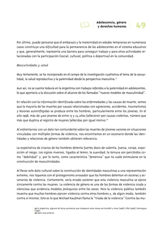 A Adolescencia, género 
49 y derechos humanos 
Por último, puede pensarse que el embarazo y la maternidad en edades tempranas en numerosos 
casos constituye una dificultad para la permanencia de las adolescentes en el sistema educativo 
y que, generalmente, representa una barrera para conseguir trabajo y para otras actividades re-lacionadas 
con la participación (social, cultural, política o deportiva) en la comunidad. 
Masculinidades y salud 
Muy lentamente, se ha incorporado en el campo de la investigación cualitativa el tema de la sexua-lidad, 
la salud reproductiva y la paternidad desde la perspectiva masculina.25 
Aun así, no se cuenta todavía en la Argentina con trabajos referidos a la paternidad en adolescentes, 
lo que aportaría a la discusión sobre el alcance de los llamados “nuevos modelos de masculinidad”. 
En relación con la información identificada sobre las enfermedades y las causas de muerte, vemos 
que la mayoría de las muertes por causas relacionadas con agresiones, accidentes, traumatismos 
y lesiones autoinfligidas se produce entre los hombres, particularmente entre los jóvenes. En el 
año 1998, más de 4100 jóvenes de entre 15 y 24 años fallecieron por causas violentas, número que 
más que duplica al registro de mujeres fallecidas por igual motivo.26 
Al enfrentarnos con un dato tan contundente sobre las muertes de jóvenes varones en situaciones 
vinculadas con múltiples formas de violencia, nos encontramos en un escenario donde las iden-tidades 
y relaciones de género también obtienen relevancia. 
La expectativa de crianza de los hombres detenta fuertes dosis de valentía, fuerza, coraje, expo-sición 
al riesgo. Los signos inversos, ligados al temor, la suavidad, la ternura son percibidos co-mo 
“debilidad” y, por lo tanto, como característica “femenina” que no suele estimularse en la 
construcción de masculinidades. 
Al llevar este dato cultural sobre la construcción de identidades masculinas a una representación 
extrema, nos topamos con el protagonismo arrasador que los hombres detentan en escenas y es-cenarios 
de violencia. Ciertamente, sería errado sostener que esta violencia masculina se ejerce 
únicamente contra las mujeres. La violencia de género es una de las formas de violencia cruda y 
silenciosa que evidencia modelos jerárquicos entre los sexos. Pero la violencia pública también 
muestra que muchos hombres ejercen violencia contra otros hombres y, de algún modo, también 
contra sí mismos. Esto es lo que Michael Kaufman llama la “tríada de la violencia” (contra las mu- 
25 En Argentina, algunos de los/as autores/as que trabajaron estos temas son Kornblit y otras (1998); Villa (1998); Domínguez 
(1996). 
26 Ídem nota anterior. 
 