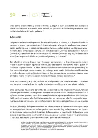 50 Módulo 2 A Proponer 
y dialogar 2 
jeres, contra otros hombres y contra sí mismos) y, según el autor canadiense, éste es el punto 
donde radica el dolor más secreto de los varones por portar una masculinidad fuertemente cons-truida 
sobre la base del poder y el éxito. 27 
b. Educación 
La igualdad en la educación presenta dos ejes relacionados: el primero es el derecho de todas las 
personas al acceso y permanencia en el sistema educativo, el segundo, es el derecho a una edu-cación 
que forme para el respeto de los derechos humanos y el ejercicio de sus libertades funda-mentales. 
Estos principios están enunciados en la Declaración Universal de los Derechos Humanos 
(artículo 26) y ampliados en la CEDAW (artículo 10) y la CDN (artículos 28 y 29), en cada caso se 
especifican las particularidades en función del género y el ciclo vital.28 
Con relación al primero de estos ejes –el acceso y permanencia–, la Argentina presenta mejores 
logros en cuanto al acceso equitativo de niños/as y adolescentes en el sistema escolar que en re-lación 
con su permanencia. Los datos de escolaridad muestran niveles similares para niñas y ni-ños, 
superando el 95% en ambos casos. Sin embargo, estos niveles descienden notablemente en 
el nivel medio, con importantes diferencias en la deserción escolar de los adolescentes que viven 
en medios rurales y/o en hogares con menores niveles de ingresos económicos.29 
Entre los varones de 13 a 17 años, la deserción es algo mayor que entre las mujeres. La hipótesis 
más frecuente es que la deserción escolar se relaciona con el ingreso al mercado de trabajo. 
Entre las mujeres, hay un alto porcentaje de adolescentes que no estudian ni trabajan, también 
con más presencia entre las más pobres, donde tal vez se inscriban las adolescentes embarazadas 
o jóvenes madres, quienes a pesar de no ser explícitamente separadas del sistema educativo, pro-bablemente 
no accedan a las facilidades necesarias, por ejemplo, en relación con guarderías pa-ra 
el cuidado de sus hijos, que les permitan disponer del tiempo para continuar con sus estudios. 
Sin duda, el desafío de la permanencia de los adolescentes en el sistema educativo sigue siendo 
un tema prioritario de atención en la Argentina. Pero también, hay un largo camino por recorrer 
en términos de mejoramiento de la calidad de la educación, la cualificación de la escuela como 
espacio de participación y construcción de ciudadanía para varones y mujeres y la promoción de 
la igualdad de derechos y la no discriminación a partir del ámbito escolar. 
27 Véase Kaufman, Michael (1989). “Las experiencias contradictorias del poder entre los hombres”, en León y otras (comp.), 
Género e identidad. Ensayos sobre lo masculino y lo femenino, Bogotá, Tercer Mundo Editores. 
28 Para una descripción más exhaustiva sobre el tratamiento de la educación y la igualdad en los instrumentos de derechos 
humanos, véase Faur (2001), “Género y Derechos Humanos: el papel de la Educación”, ponencia presentada en las Jornadas 
“Creciendo en Igualdad”, organizadas por INADI/UNICEF. La Plata. 
29 INDEC-UNICEF (2000). Situación de las Mujeres en la Argentina, Buenos Aires. 
 