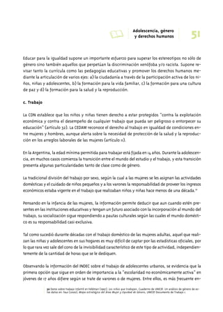 A Adolescencia, género 
51 y derechos humanos 
Educar para la igualdad supone un importante esfuerzo para superar los estereotipos no sólo de 
género sino también aquellos que perpetúan la discriminación xenófoba y/o racista. Supone re-visar 
tanto la currícula como las pedagogías educativas y promover los derechos humanos me-diante 
la articulación de varios ejes: a) la ciudadanía a través de la participación activa de los ni-ños, 
niñas y adolescentes, b) la formación para la vida familiar, c) la formación para una cultura 
de paz y d) la formación para la salud y la reproducción. 
c. Trabajo 
La CDN establece que los niños y niñas tienen derecho a estar protegidos “contra la explotación 
económica y contra el desempeño de cualquier trabajo que pueda ser peligroso o entorpecer su 
educación” (artículo 32). La CEDAW reconoce el derecho al trabajo en igualdad de condiciones en-tre 
mujeres y hombres, aunque alerta sobre la necesidad de protección de la salud y la reproduc-ción 
en los arreglos laborales de las mujeres (artículo 11). 
En la Argentina, la edad mínima permitida para trabajar está fijada en 14 años. Durante la adolescen-cia, 
en muchos casos comienza la transición entre el mundo del estudio y el trabajo, y esta transición 
presenta algunas particularidades tanto de clase como de género. 
La tradicional división del trabajo por sexo, según la cual a las mujeres se les asignan las actividades 
domésticas y el cuidado de niños pequeños y a los varones la responsabilidad de proveer los ingresos 
económicos estaba vigente en el trabajo que realizaban niños y niñas hace menos de una década.30 
Pensando en la infancia de las mujeres, la información permite deducir que aun cuando estén pre-sentes 
en las instituciones educativas y tengan un futuro asociado con la incorporación al mundo del 
trabajo, su socialización sigue respondiendo a pautas culturales según las cuales el mundo domésti-co 
es su responsabilidad casi exclusiva. 
Tal como sucedió durante décadas con el trabajo doméstico de las mujeres adultas, aquel que reali-zan 
las niñas y adolescentes en sus hogares es muy difícil de captar por las estadísticas oficiales, por 
lo que rara vez sale del cono de la invisibilidad característico de este tipo de actividad, independien-temente 
de la cantidad de horas que se le dediquen. 
Observando la información del INDEC sobre el trabajo de adolescentes urbanos, se evidencia que la 
primera opción que sigue en orden de importancia a la “escolaridad no económicamente activa” en 
jóvenes de 17 años difiere según se trate de varones o de mujeres. Entre ellos, es más frecuente en- 
30 Datos sobre trabajo infantil en Feldman (1997). Los niños que trabajan, Cuaderno de UNICEF. Un análisis de género de es-tos 
datos en: Faur (2000), Mapa estratégico del Área Mujer y Equidad de Género, UNICEF Documento de Trabajo 1. 
 