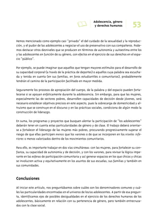 Hemos mencionado como ejemplo casi “privado” el del cuidado de la sexualidad y la reproduc-ción, 
y el pudor de las adolescentes a negociar el uso de preservativo con sus compañeros. Pode-mos 
destacar otros desniveles que se producen en términos de autonomía y autoestima entre los 
y las adolescentes en función de su género, con efectos en el ejercicio de sus derechos en el espa-cio 
“público”. 
Por ejemplo, se puede imaginar que aquellos que tengan mayores estímulos para el desarrollo de 
su capacidad corporal (a través de la práctica de deportes) o aquellos cuya palabra sea escucha-da 
y tenida en cuenta (en sus familias, en foros estudiantiles o comunitarios), probablemente 
tendrán el camino de la participación facilitado en mayor medida. 
Seguramente los procesos de apropiación del cuerpo, de la palabra y del espacio pueden forta-lecerse 
si se apoyan enfáticamente durante la adolescencia. Sin embargo, para que las mujeres, 
especialmente las de sectores pobres, desarrollen capacidades de decisión desde jóvenes, será 
necesario establecer objetivos precisos en este aspecto, pues la sobrecarga de domesticidad y al-truismo 
que se construye en el discurso y en las prácticas sociales, condiciona de algún modo la 
construcción de liderazgo. 
En suma, los programas y proyectos que busquen alentar la participación de “los adolescentes” 
deberán tener en cuenta estas particularidades de género y de clase. El trabajo deberá orientar-se 
a fortalecer el liderazgo de las mujeres más pobres, procurando progresivamente superar el 
riesgo de que ellas participen menos que los varones o de que se incorporen en los niveles infe-riores 
o menos valorizados dentro de los movimientos comunitarios. 
Para ello, es importante trabajar en dos vías simultáneas: con las mujeres, para fortalecer su con-fianza, 
su capacidad de autonomía y de decisión, y con los varones, para revisar la lógica impe-rante 
en las esferas de participación comunitaria y así generar espacios en los que chicos y chicas 
se involucren activa y equitativamente en los asuntos de sus escuelas, sus familias y también en 
sus comunidades. 
Conclusiones 
Al iniciar este artículo, nos preguntábamos sobre cuáles son los denominadores comunes y cuá-les 
las particularidades encontradas en el universo de los/as adolescentes. A partir de esa pregun-ta, 
identificamos ejes de posibles desigualdades en el ejercicio de los derechos humanos de los 
adolescentes, básicamente en relación con su pertenencia de género, pero también entrecruza-dos 
con la clase social. 
A Adolescencia, género 
53 y derechos humanos 
 