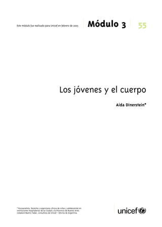 55 
Módulo 3 Este módulo fue realizado para Unicef en febrero de 2005 
Los jóvenes y el cuerpo 
* Psicoanalista. Docente y supervisora clínica de niños y adolescentes en 
instituciones hospitalarias de la Ciudad y la Provincia de Buenos Aires. 
Colaboró Beatriz Taber, consultora de Unicef - Oficina de Argentina. 
Aída Dinerstein* 
 