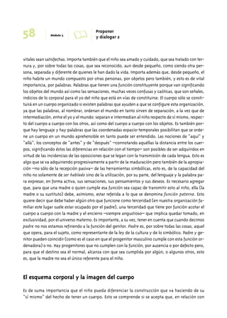 58 Módulo 3 A Proponer 
y dialogar 2 
vitales sean satisfechas. Importa también que el niño sea amado y cuidado, que sea tratado con ter-nura 
y, por sobre todas las cosas, que sea reconocido, aun desde pequeño, como siendo otra per-sona, 
separada y diferente de quienes le han dado la vida. Importa además que, desde pequeño, el 
niño habite un mundo compuesto por otras personas, por objetos pero también, y esto es de vital 
importancia, por palabras. Palabras que tienen una función constituyente porque van significando 
los objetos del mundo así como las sensaciones, muchas veces confusas y caóticas, que son señales, 
indicios de lo corporal para el yo del niño que está en vías de constituirse. El cuerpo sólo se consti-tuirá 
en un cuerpo organizado si existen palabras que ayuden a que se configure esta organización, 
ya que las palabras, al nombrar, ordenan el mundo en tanto sirven de separación, a la vez que de 
intermediación, entre el yo y el mundo: separan e intermedian al niño respecto de sí mismo, respec-to 
del cuerpo a cuerpo con los otros, así como del cuerpo a cuerpo con los objetos. Es también por-que 
hay lenguaje y hay palabras que las coordenadas espacio-temporales posibilitan que se orde-ne 
un cuerpo en un mundo aprehensible en tanto puede ser entendido. Las nociones de “aquí” y 
“allá”, los conceptos de “antes” y de “después” –connotando aquéllas la distancia entre los cuer-pos, 
significando éstos las diferencias en relación con el tiempo– son posibles de ser adquiridos en 
virtud de las incidencias de las oposiciones que se legan con la transmisión de cada lengua. Esto es 
algo que se va adquiriendo progresivamente a partir de la maduración pero también de la apropia-ción 
–no sólo de la recepción pasiva– de las herramientas simbólicas, esto es, de la capacidad del 
niño no solamente de ser hablado sino de la utilización, por su parte, del lenguaje y la palabra pa-ra 
expresar, en forma activa, sus sensaciones, sus pensamientos y sus deseos. Es necesario agregar 
que, para que una madre o quien cumple esa función sea capaz de transmitir esto al niño, ella (la 
madre o su sustituto) debe, asimismo, estar referida a lo que se denomina función paterna. Esto 
quiere decir que debe haber algún otro que funcione como terceridad (en nuestra organización fa-miliar 
este lugar suele estar ocupado por el padre), una terceridad que tiene por función acotar el 
cuerpo a cuerpo con la madre y el encierro –siempre angustioso– que implica quedar tomado, en 
exclusividad, por el universo materno. Es importante, a su vez, tener en cuenta que cuando decimos 
padre no nos estamos refiriendo a la función del genitor. Padre es, por sobre todas las cosas, aquel 
que opera, para el sujeto, como representante de la ley de la cultura y de lo simbólico. Padre y ge-nitor 
pueden coincidir (como es el caso en que el progenitor masculino cumple con esta función or-denadora) 
o no. Hay progenitores que no cumplen con la función, por ausencia o por defecto pero, 
para que el destino sea el normal, alcanza con que sea cumplida por algún, o algunos otros, esto 
es, que la madre no sea el único referente para el niño. 
El esquema corporal y la imagen del cuerpo 
Es de suma importancia que el niño pueda diferenciar la construcción que va haciendo de su 
“sí mismo” del hecho de tener un cuerpo. Esto se comprende si se acepta que, en relación con 
 