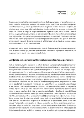 A Los jóvenes 59 
y el cuerpo 
el cuerpo, es necesario diferenciar dos dimensiones. Dado que una cosa es lo que llamamos es-quema 
corporal, designando mediante este término lo que especifica al individuo como perte-neciente 
a la especie, y otra lo que denominamos imagen del cuerpo. El esquema corporal, en 
principio, es el mismo para todos los individuos, siendo, por lo tanto, genérico. La imagen del 
cuerpo, en cambio, es singular, propia de cada uno, ligada al sujeto y a su historia. Como el 
término imagen ya lo sugiere, implica la representación (fundamentalmente inconsciente) que 
cada sujeto se hace del cuerpo en que se soporta y asienta su identidad. Esta imagen o repre-sentación 
del cuerpo propio conoce distintos tiempos de constitución hasta quedar, de mane-ra 
inconsciente y a partir de cierto momento de la historia del sujeto, ligada al nombre propio. 
Asiento ineludible, a su vez, de la identidad. 
La imagen del cuerpo puede pensarse entonces como la síntesis viva de las experiencias emocio-nales. 
Es en ese sentido que, de haber perturbaciones serias en las experiencias emocionales, la 
imagen del cuerpo puede verse gravemente afectada. 
La infancia como determinante en relación con las etapas posteriores 
Hasta el momento, nuestra exposición ha estado dedicada a una conceptualización general res-pecto 
a lo que consideramos cuerpo y hemos hecho particular hincapié en los primeros tiempos, 
instituyentes de la constitución del sujeto humano respecto de su relación con el cuerpo propio. 
Esta insistencia encuentra su razón en que consideramos a este tiempo de la infancia como deter-minante 
para lo que seguirá, así como entendemos que sólo podrá comprenderse la relación que 
los adolescentes o jóvenes tienen con las cuestiones que les plantean sus cuerpos si comprende-mos 
cómo el cuerpo se construye en la infancia en relación con un complejo mundo de intercam-bios 
simbólicos y afectivos. Por otra parte, los primeros tiempos juveniles, en particular los tiem-pos 
de la pubertad –más adelante veremos por qué–, constituyen una época de la vida en la que 
se reactualizan y reeditan algunas de las cuestiones cruciales que se han puesto en juego en la 
primera infancia. Claro que estas reactualización y reedición no implican una repetición de lo 
mismo ya que, a esa altura de la vida, se presentan posibilidades y desafíos, de orden biológico 
así como de carácter simbólico, de los que el niño está excluido. O sea: algunos de los conflictos 
infantiles, acallados durante la época de la niñez (diferenciamos primera infancia, hasta alrede-dor 
de los 5 o 6 años, de niñez, que coincide grosso modo con la escolaridad primaria), se actua-lizan, 
pero esta vez con nuevas exigencias en virtud de que las posibilidades, ahora, se ven am-pliadas. 
Y así como los primeros años de vida son años en los que el niño se confronta con el enor-me 
trabajo psíquico que implica pasar de ser un bebé absolutamente dependiente de los recur-sos 
que le proveen los adultos encargados de su crianza para convertirse en un niño que goza de 
cierta independencia, así también es necesario pensar la adolescencia como un período que de- 
 
