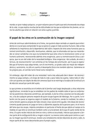 60 Módulo 3 A Proponer 
y dialogar 2 
manda un gran trabajo psíquico, un gran esfuerzo para el sujeto que está atravesando esa etapa 
de la vida. Lo que explica muchas de las dificultades con las que se enfrentan los jóvenes, así co-mo 
los adultos que están en relación con estos sujetos juveniles. 
El papel de los otros en la construcción de la imagen corporal 
Antes de continuar adentrándonos en el tema, nos gustaría dejar sentado un aspecto que enten-demos 
es crucial para comprender lo que se pone en juego en todo accionar humano. Más arriba 
señalamos la importancia de la dependencia del infans respecto de otros seres humanos para su 
normal constitución y desarrollo. Acentuamos, además, que no alcanzaba con que sus necesida-des 
se vieran satisfechas sino que era fundamental que estos otros lo reconocieran como un ser 
humano autónomo, reconociendo además otras exigencias, para su normativización física y psí-quica, 
que no son del orden de la necesidad biológica. Estas exigencias –de cuidado, de amor y 
ternura, de reconocimiento– son extremas en los tiempos de constitución, por lo que es espera-ble 
que el humano vaya adquiriendo, con el crecimiento, un grado cada vez mayor de indepen-dencia 
y autonomía, no sólo en cuanto al desempeño físico sino también afectivo. Sostenerse en 
los propios pies, en sentido tanto literal como metafórico. 
Sin embargo, algo del orden de una necesidad –sería más adecuado decir deseo– de reconoci-miento 
se juega siempre, a lo largo de toda la vida y para todos los sujetos. Sobre todo en rela-ción 
con quienes son objeto de elección amorosa (que no se restringe a la esfera de lo erótico) y/o 
de elección sexual por parte del sujeto. 
Lo que primero se escenifica en el ámbito de lo familiar será luego desplazado a otras relaciones 
significativas, sirviendo la que se establece con los padres de modelo sobre el que se conforma-rán 
las posteriores relaciones asimétricas, por ejemplo, la de los niños o jóvenes con los educado-res, 
o las de cualquier persona respecto de quien ocupe lugares de liderazgo. Por su parte, la re-lación 
con los pares se organiza según el modelo de lo fraterno, siendo la rivalidad, los celos y 
cierta tensión agresiva propios de todo vínculo o lazo social entre iguales. Este deseo de recono-cimiento 
puede ponerse en juego en torno a diferentes aspectos de la persona pero, en el marco 
del tema que nos ocupa, importa considerar en particular el hecho de que afecta al cuerpo en la 
medida en que éste se constituye también como un precipitado de lo que el sujeto recibe de los 
otros. El sujeto recibe indicios de cómo es visto y cómo es escuchado, indicios que pasarán a for-mar 
parte de la configuración de su imagen corporal. La manera como cada quien siente su cuer-po, 
la imagen que de él construye, revelan una complejísima red de relaciones de amor y odio, la 
mayor parte de las veces desconocida para el propio sujeto. 
 