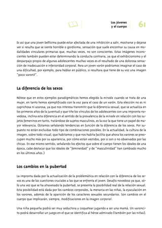 A Los jóvenes 61 
y el cuerpo 
Es así que una joven bellísima puede estar afectada de una inhibición a salir, mostrarse y dejarse 
ver si resulta que se siente horrible o gordísima, sensación que suele encontrar su causa en mo-dalidades 
vinculares primarias que, muchas veces, no son conscientes. Estas imágenes incons-cientes 
también pueden estar determinando la conducta contraria, ya que el exhibicionismo y el 
desparpajo propio de algunas adolescentes muchas veces es el resultado de una dolorosa sensa-ción 
de inadecuación e inferioridad corporal. Para un joven varón podríamos imaginar el caso de 
una dificultad, por ejemplo, para hablar en público, si resultara que tiene de su voz una imagen 
“poco varonil”. 
La diferencia de los sexos 
Nótese que en estos ejemplos paradigmáticos hemos elegido la mirada cuando se trata de una 
mujer, en tanto hemos ejemplificado con la voz para el caso de un varón. Esta elección no es ni 
caprichosa ni azarosa, ya que nos interesa transmitir que la diferencia sexual, que se actualiza en 
los primeros años de la juventud y que tiñe los vínculos de los adolescentes con una impronta no-vedosa, 
inclina esta diferencia en el sentido de la prevalencia de la mirada en relación con los su-jetos 
femeninos en tanto, tratándose de sujetos masculinos, es la voz la que tiene un papel de ma-yor 
relevancia. (Estamos señalando tendencias en función de la diferencia de los sexos. Por su-puesto 
no están excluidas todo tipo de combinaciones posibles. En la actualidad, la cultura de la 
imagen, sobre todo visual, que habitamos y que nos habita facilita que ahora los varones se preo-cupen 
mucho más por su apariencia, por cómo están vestidos, por si son o no observados por las 
chicas. En ese mismo sentido, señalando los efectos que sobre el cuerpo tienen los ideales de una 
época, cabe destacar que los ideales de “femineidad” y de “masculinidad” han cambiado mucho 
en los últimos años.) 
Los cambios en la pubertad 
La impronta dada por la actualización de la problemática en relación con la diferencia de los se-xos 
es una de las cuestiones cruciales a las que se enfrenta el joven. Desafío novedoso ya que, só-lo 
una vez que se ha atravesado la pubertad, se presenta la posibilidad real de la relación sexual. 
Esta posibilidad está dada por los cambios corporales, la menarca en las niñas, la eyaculación en 
los varones, además de la aparición de los caracteres sexuales secundarios. Son cambios en el 
cuerpo que implicarán, siempre, modificaciones en la imagen corporal. 
Una niña pequeña podrá ser muy seductora y coquetear jugando a ser una mamá. Un varonci-to 
podrá desarrollar un juego en el que se identifica al héroe admirado (también por las niñas). 
 
