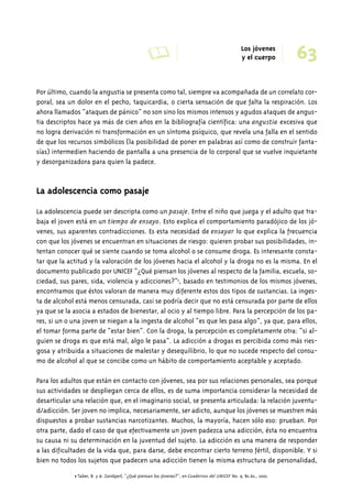 A Los jóvenes 63 
y el cuerpo 
Por último, cuando la angustia se presenta como tal, siempre va acompañada de un correlato cor-poral, 
sea un dolor en el pecho, taquicardia, o cierta sensación de que falta la respiración. Los 
ahora llamados “ataques de pánico” no son sino los mismos intensos y agudos ataques de angus-tia 
descriptos hace ya más de cien años en la bibliografía científica: una angustia excesiva que 
no logra derivación ni transformación en un síntoma psíquico, que revela una falla en el sentido 
de que los recursos simbólicos (la posibilidad de poner en palabras así como de construir fanta-sías) 
intermedien haciendo de pantalla a una presencia de lo corporal que se vuelve inquietante 
y desorganizadora para quien la padece. 
La adolescencia como pasaje 
La adolescencia puede ser descripta como un pasaje. Entre el niño que juega y el adulto que tra-baja 
el joven está en un tiempo de ensayo. Esto explica el comportamiento paradójico de los jó-venes, 
sus aparentes contradicciones. Es esta necesidad de ensayar lo que explica la frecuencia 
con que los jóvenes se encuentran en situaciones de riesgo: quieren probar sus posibilidades, in-tentan 
conocer qué se siente cuando se toma alcohol o se consume droga. Es interesante consta-tar 
que la actitud y la valoración de los jóvenes hacia el alcohol y la droga no es la misma. En el 
documento publicado por UNICEF “¿Qué piensan los jóvenes al respecto de la familia, escuela, so-ciedad, 
sus pares, sida, violencia y adicciones?”1, basado en testimonios de los mismos jóvenes, 
encontramos que éstos valoran de manera muy diferente estos dos tipos de sustancias. La inges-ta 
de alcohol está menos censurada, casi se podría decir que no está censurada por parte de ellos 
ya que se la asocia a estados de bienestar, al ocio y al tiempo libre. Para la percepción de los pa-res, 
si un o una joven se niegan a la ingesta de alcohol “es que les pasa algo”, ya que, para ellos, 
el tomar forma parte de “estar bien”. Con la droga, la percepción es completamente otra: “si al-guien 
se droga es que está mal, algo le pasa”. La adicción a drogas es percibida como más ries-gosa 
y atribuida a situaciones de malestar y desequilibrio, lo que no sucede respecto del consu-mo 
de alcohol al que se concibe como un hábito de comportamiento aceptable y aceptado. 
Para los adultos que están en contacto con jóvenes, sea por sus relaciones personales, sea porque 
sus actividades se despliegan cerca de ellos, es de suma importancia considerar la necesidad de 
desarticular una relación que, en el imaginario social, se presenta articulada: la relación juventu-d/ 
adicción. Ser joven no implica, necesariamente, ser adicto, aunque los jóvenes se muestren más 
dispuestos a probar sustancias narcotizantes. Muchos, la mayoría, hacen sólo eso: prueban. Por 
otra parte, dado el caso de que efectivamente un joven padezca una adicción, ésta no encuentra 
su causa ni su determinación en la juventud del sujeto. La adicción es una manera de responder 
a las dificultades de la vida que, para darse, debe encontrar cierto terreno fértil, disponible. Y si 
bien no todos los sujetos que padecen una adicción tienen la misma estructura de personalidad, 
1 Taber, B. y A. Zandperl, "¿Qué piensan los jóvenes?", en Cuadernos del UNICEF No. 9, Bs.As., 2001. 
 