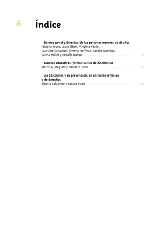 6 Índice 
• Sistema penal y derechos de las personas menores de 18 años 
Fabiana Reyes, Laura Elbert, Virginia Vasile, 
Juan José Canavessi, Ximena Hoffman, Sandra Martínez, 
Carina Müller y Rodolfo Núñez . . . . . . . . . . . . . . . . . . . . . . . . . . . . . . . 181 
• Barreras educativas, formas sutiles de discriminar 
Martín A. Magram y Daniel H. Coso . . . . . . . . . . . . . . . . . . . . . . . . . . . 195 
• Las adicciones y su prevención, en un marco reflexivo 
y de derechos 
Alberto Calabrese y Susana Ryan . . . . . . . . . . . . . . . . . . . . . . . . . . . . . 209 
 