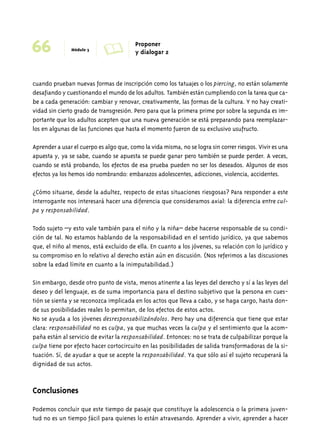 66 Módulo 3 A Proponer 
y dialogar 2 
cuando prueban nuevas formas de inscripción como los tatuajes o los piercing, no están solamente 
desafiando y cuestionando el mundo de los adultos. También están cumpliendo con la tarea que ca-be 
a cada generación: cambiar y renovar, creativamente, las formas de la cultura. Y no hay creati-vidad 
sin cierto grado de transgresión. Pero para que la primera prime por sobre la segunda es im-portante 
que los adultos acepten que una nueva generación se está preparando para reemplazar-los 
en algunas de las funciones que hasta el momento fueron de su exclusivo usufructo. 
Aprender a usar el cuerpo es algo que, como la vida misma, no se logra sin correr riesgos. Vivir es una 
apuesta y, ya se sabe, cuando se apuesta se puede ganar pero también se puede perder. A veces, 
cuando se está probando, los efectos de esa prueba pueden no ser los deseados. Algunos de esos 
efectos ya los hemos ido nombrando: embarazos adolescentes, adicciones, violencia, accidentes. 
¿Cómo situarse, desde la adultez, respecto de estas situaciones riesgosas? Para responder a este 
interrogante nos interesará hacer una diferencia que consideramos axial: la diferencia entre cul-pa 
y responsabilidad. 
Todo sujeto –y esto vale también para el niño y la niña– debe hacerse responsable de su condi-ción 
de tal. No estamos hablando de la responsabilidad en el sentido jurídico, ya que sabemos 
que, el niño al menos, está excluido de ella. En cuanto a los jóvenes, su relación con lo jurídico y 
su compromiso en lo relativo al derecho están aún en discusión. (Nos referimos a las discusiones 
sobre la edad límite en cuanto a la inimputabilidad.) 
Sin embargo, desde otro punto de vista, menos atinente a las leyes del derecho y sí a las leyes del 
deseo y del lenguaje, es de suma importancia para el destino subjetivo que la persona en cues-tión 
se sienta y se reconozca implicada en los actos que lleva a cabo, y se haga cargo, hasta don-de 
sus posibilidades reales lo permitan, de los efectos de estos actos. 
No se ayuda a los jóvenes desresponsabilizándolos. Pero hay una diferencia que tiene que estar 
clara: responsabilidad no es culpa, ya que muchas veces la culpa y el sentimiento que la acom-paña 
están al servicio de evitar la responsabilidad. Entonces: no se trata de culpabilizar porque la 
culpa tiene por efecto hacer cortocircuito en las posibilidades de salida transformadoras de la si-tuación. 
Sí, de ayudar a que se acepte la responsabilidad. Ya que sólo así el sujeto recuperará la 
dignidad de sus actos. 
Conclusiones 
Podemos concluir que este tiempo de pasaje que constituye la adolescencia o la primera juven-tud 
no es un tiempo fácil para quienes lo están atravesando. Aprender a vivir, aprender a hacer 
 